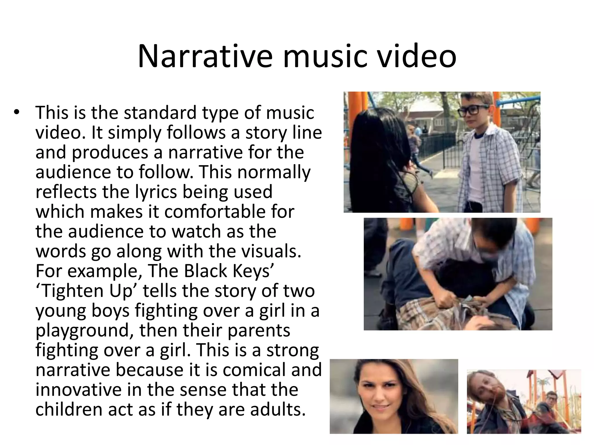 Narrative music video 
• This is the standard type of music 
video. It simply follows a story line 
and produces a narrative for the 
audience to follow. This normally 
reflects the lyrics being used 
which makes it comfortable for 
the audience to watch as the 
words go along with the visuals. 
For example, The Black Keys’ 
‘Tighten Up’ tells the story of two 
young boys fighting over a girl in a 
playground, then their parents 
fighting over a girl. This is a strong 
narrative because it is comical and 
innovative in the sense that the 
children act as if they are adults. 
 