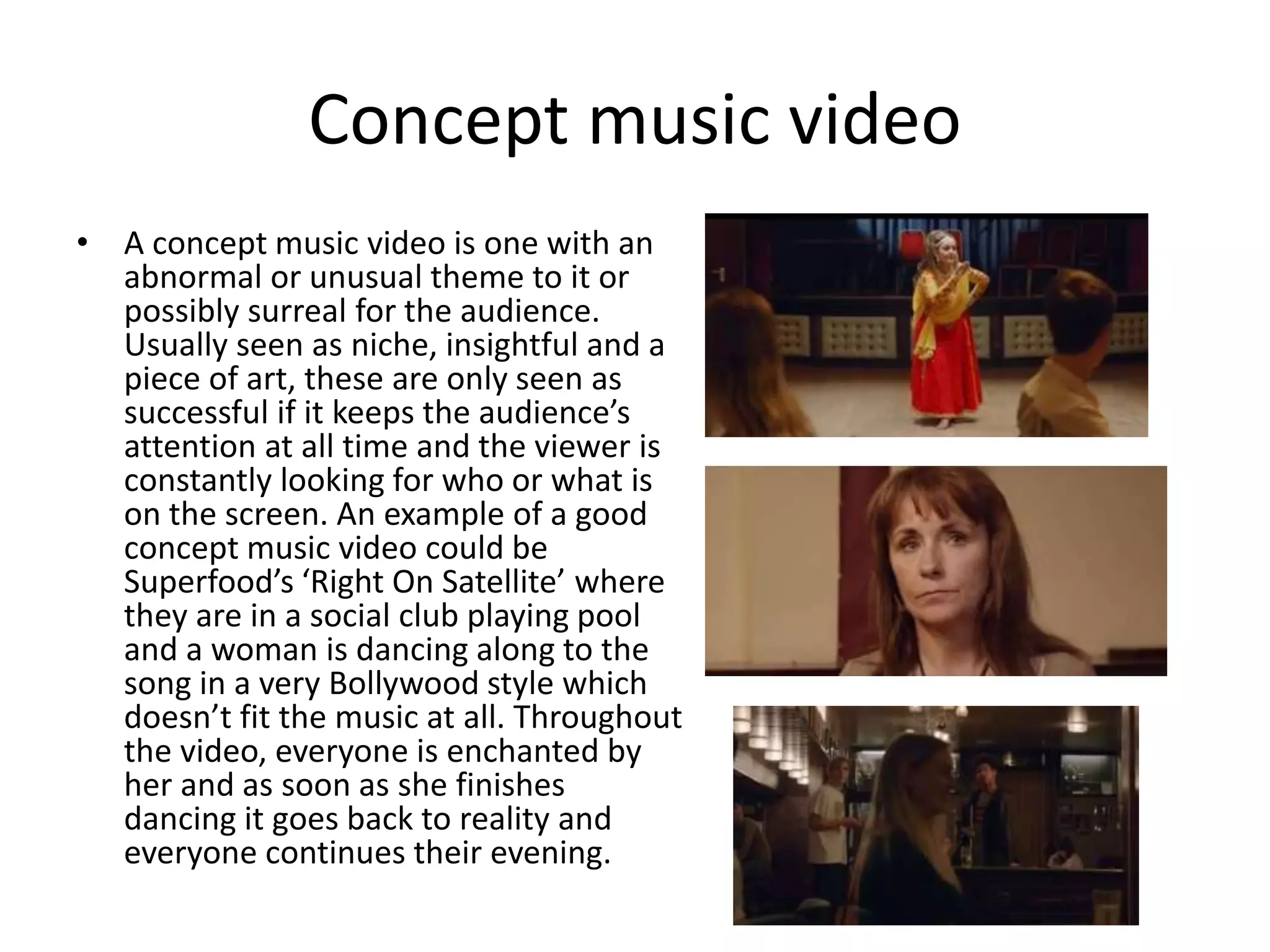 Concept music video 
• A concept music video is one with an 
abnormal or unusual theme to it or 
possibly surreal for the audience. 
Usually seen as niche, insightful and a 
piece of art, these are only seen as 
successful if it keeps the audience’s 
attention at all time and the viewer is 
constantly looking for who or what is 
on the screen. An example of a good 
concept music video could be 
Superfood’s ‘Right On Satellite’ where 
they are in a social club playing pool 
and a woman is dancing along to the 
song in a very Bollywood style which 
doesn’t fit the music at all. Throughout 
the video, everyone is enchanted by 
her and as soon as she finishes 
dancing it goes back to reality and 
everyone continues their evening. 
 