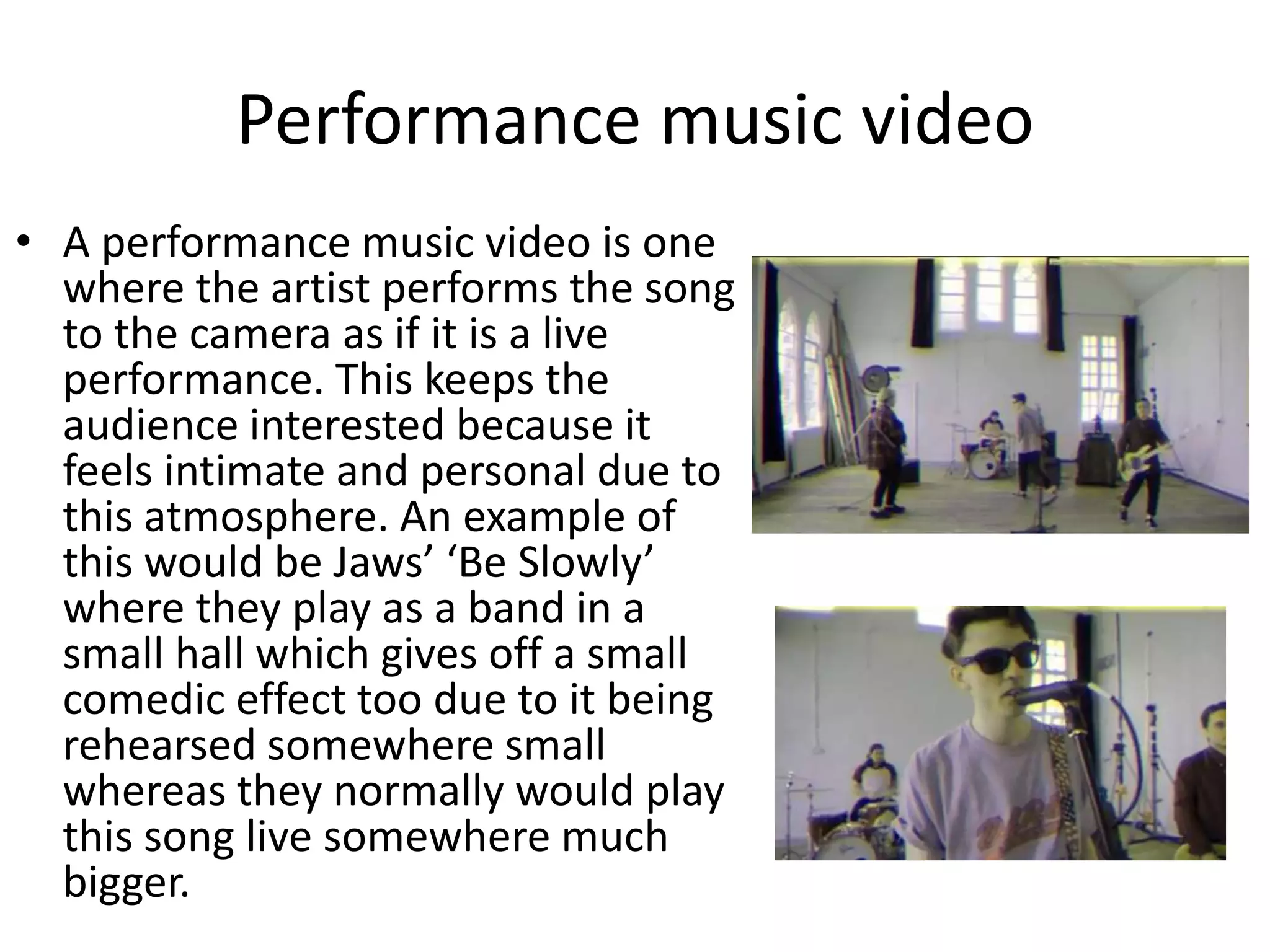 Performance music video 
• A performance music video is one 
where the artist performs the song 
to the camera as if it is a live 
performance. This keeps the 
audience interested because it 
feels intimate and personal due to 
this atmosphere. An example of 
this would be Jaws’ ‘Be Slowly’ 
where they play as a band in a 
small hall which gives off a small 
comedic effect too due to it being 
rehearsed somewhere small 
whereas they normally would play 
this song live somewhere much 
bigger. 
