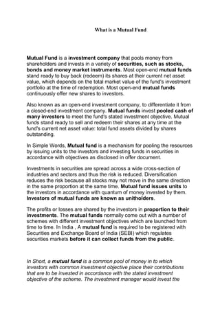 What is a Mutual Fund




Mutual Fund is a investment company that pools money from
shareholders and invests in a variety of securities, such as stocks,
bonds and money market instruments. Most open-end mutual funds
stand ready to buy back (redeem) its shares at their current net asset
value, which depends on the total market value of the fund's investment
portfolio at the time of redemption. Most open-end mutual funds
continuously offer new shares to investors.

Also known as an open-end investment company, to differentiate it from
a closed-end investment company. Mutual funds invest pooled cash of
many investors to meet the fund's stated investment objective. Mutual
funds stand ready to sell and redeem their shares at any time at the
fund's current net asset value: total fund assets divided by shares
outstanding.

In Simple Words, Mutual fund is a mechanism for pooling the resources
by issuing units to the investors and investing funds in securities in
accordance with objectives as disclosed in offer document.

Investments in securities are spread across a wide cross-section of
industries and sectors and thus the risk is reduced. Diversification
reduces the risk because all stocks may not move in the same direction
in the same proportion at the same time. Mutual fund issues units to
the investors in accordance with quantum of money invested by them.
Investors of mutual funds are known as unitholders.

The profits or losses are shared by the investors in proportion to their
investments. The mutual funds normally come out with a number of
schemes with different investment objectives which are launched from
time to time. In India , A mutual fund is required to be registered with
Securities and Exchange Board of India (SEBI) which regulates
securities markets before it can collect funds from the public.



In Short, a mutual fund is a common pool of money in to which
investors with common investment objective place their contributions
that are to be invested in accordance with the stated investment
objective of the scheme. The investment manager would invest the
 