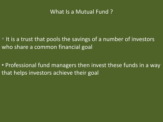 What Is a Mutual Fund ?
• It is a trust that pools the savings of a number of investors
who share a common financial goal
• Professional fund managers then invest these funds in a way
that helps investors achieve their goal
 