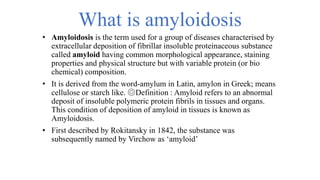 What is amyloidosis
• Amyloidosis is the term used for a group of diseases characterised by
extracellular deposition of fibrillar insoluble proteinaceous substance
called amyloid having common morphological appearance, staining
properties and physical structure but with variable protein (or bio
chemical) composition.
• It is derived from the word-amylum in Latin, amylon in Greek; means
cellulose or starch like. ◎Definition : Amyloid refers to an abnormal
deposit of insoluble polymeric protein fibrils in tissues and organs.
This condition of deposition of amyloid in tissues is known as
Amyloidosis.
• First described by Rokitansky in 1842, the substance was
subsequently named by Virchow as ‘amyloid’
 