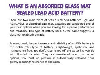There are two main types of sealed lead acid batteries - gel and
AGM. AGM, or absorbed glass mat, batteries are considered one of
your best options when you are looking for superior performance
and reliability. This type of battery uses, as the name suggests, a
glass mat to absorb the acid.
As mentioned, the performance and reliability of an AGM battery is
top notch. This type of battery is lightweight, spill-proof and
maintenance free. You don’t have to top off the water like you do
with flooded batteries. They are considered safer than other
options, too. Built up pressure is automatically released, thus
greatly reducing the chance of explosion.
 