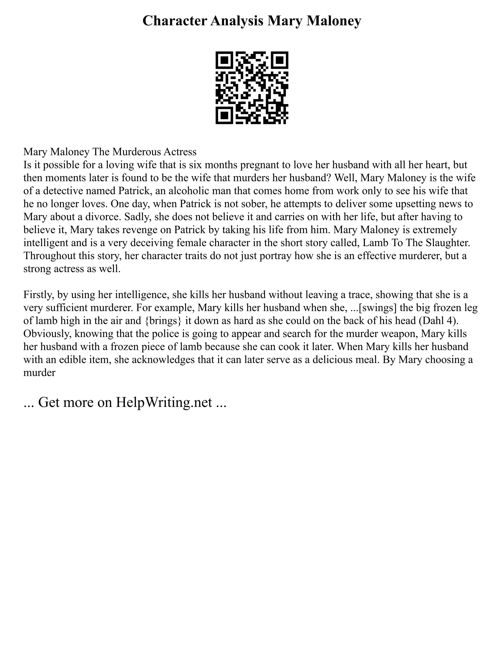 Character Analysis Mary Maloney
Mary Maloney The Murderous Actress
Is it possible for a loving wife that is six months pregnant to love her husband with all her heart, but
then moments later is found to be the wife that murders her husband? Well, Mary Maloney is the wife
of a detective named Patrick, an alcoholic man that comes home from work only to see his wife that
he no longer loves. One day, when Patrick is not sober, he attempts to deliver some upsetting news to
Mary about a divorce. Sadly, she does not believe it and carries on with her life, but after having to
believe it, Mary takes revenge on Patrick by taking his life from him. Mary Maloney is extremely
intelligent and is a very deceiving female character in the short story called, Lamb To The Slaughter.
Throughout this story, her character traits do not just portray how she is an effective murderer, but a
strong actress as well.
Firstly, by using her intelligence, she kills her husband without leaving a trace, showing that she is a
very sufficient murderer. For example, Mary kills her husband when she, ...[swings] the big frozen leg
of lamb high in the air and {brings} it down as hard as she could on the back of his head (Dahl 4).
Obviously, knowing that the police is going to appear and search for the murder weapon, Mary kills
her husband with a frozen piece of lamb because she can cook it later. When Mary kills her husband
with an edible item, she acknowledges that it can later serve as a delicious meal. By Mary choosing a
murder
... Get more on HelpWriting.net ...
 