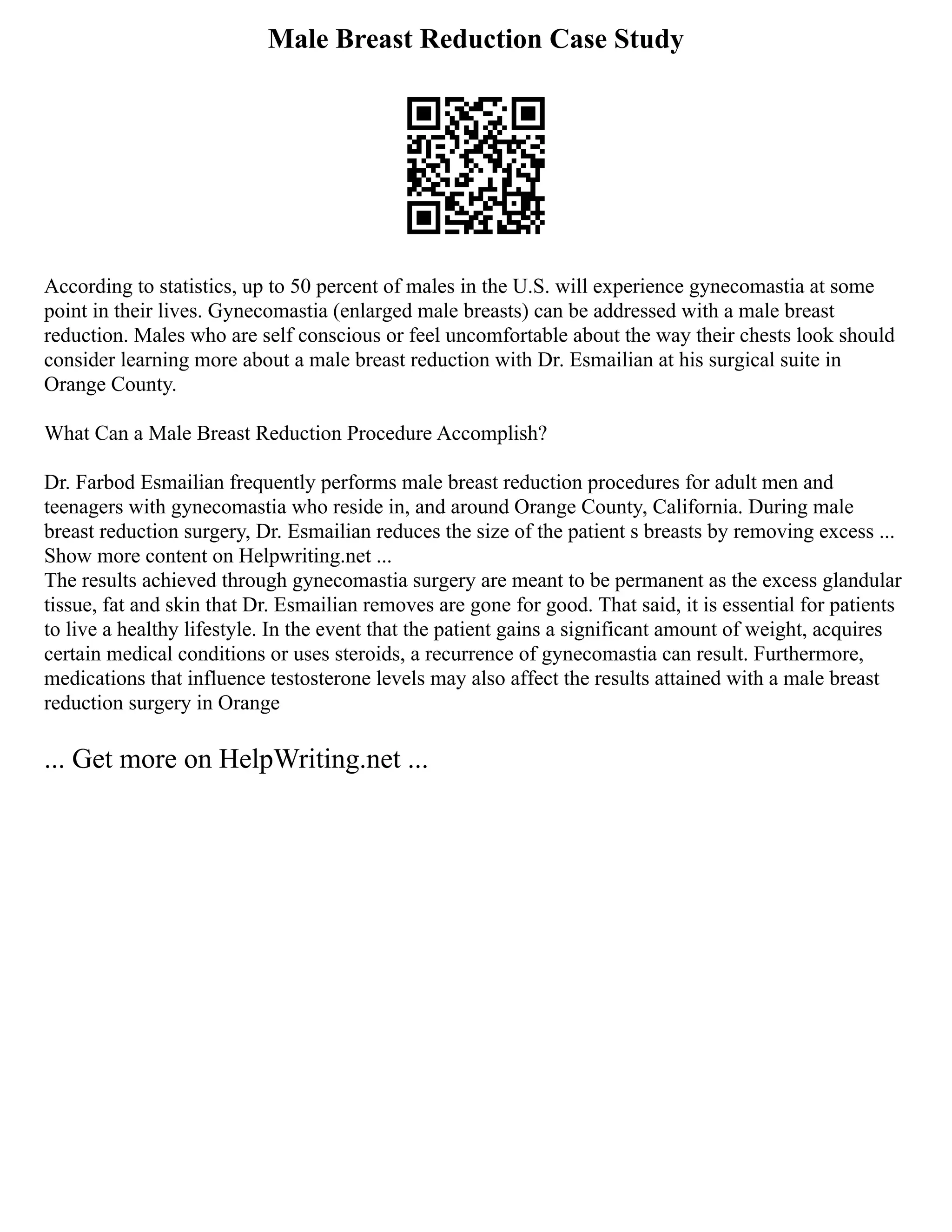 Male Breast Reduction Case Study
According to statistics, up to 50 percent of males in the U.S. will experience gynecomastia at some
point in their lives. Gynecomastia (enlarged male breasts) can be addressed with a male breast
reduction. Males who are self conscious or feel uncomfortable about the way their chests look should
consider learning more about a male breast reduction with Dr. Esmailian at his surgical suite in
Orange County.
What Can a Male Breast Reduction Procedure Accomplish?
Dr. Farbod Esmailian frequently performs male breast reduction procedures for adult men and
teenagers with gynecomastia who reside in, and around Orange County, California. During male
breast reduction surgery, Dr. Esmailian reduces the size of the patient s breasts by removing excess ...
Show more content on Helpwriting.net ...
The results achieved through gynecomastia surgery are meant to be permanent as the excess glandular
tissue, fat and skin that Dr. Esmailian removes are gone for good. That said, it is essential for patients
to live a healthy lifestyle. In the event that the patient gains a significant amount of weight, acquires
certain medical conditions or uses steroids, a recurrence of gynecomastia can result. Furthermore,
medications that influence testosterone levels may also affect the results attained with a male breast
reduction surgery in Orange
... Get more on HelpWriting.net ...
 