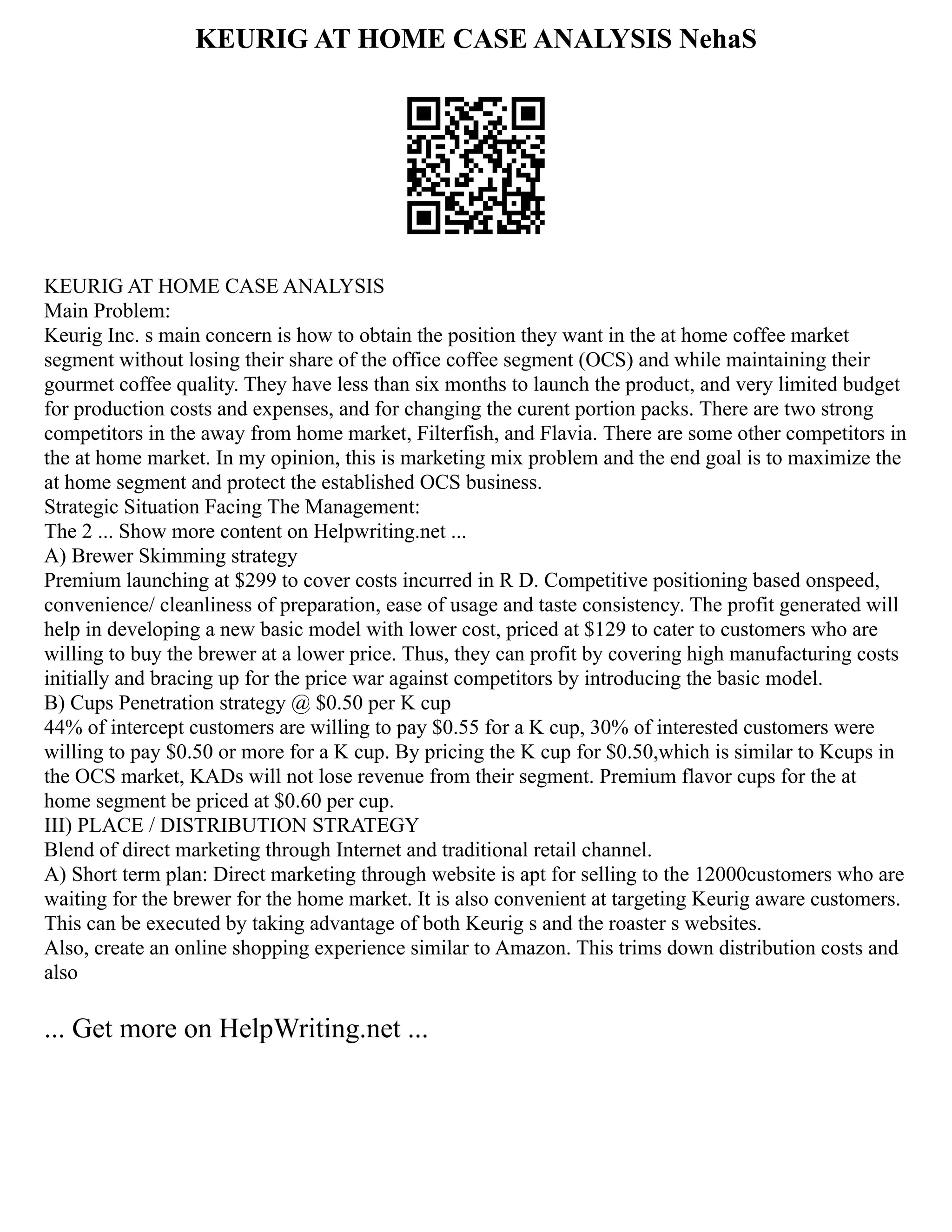 KEURIG AT HOME CASE ANALYSIS NehaS
KEURIG AT HOME CASE ANALYSIS
Main Problem:
Keurig Inc. s main concern is how to obtain the position they want in the at home coffee market
segment without losing their share of the office coffee segment (OCS) and while maintaining their
gourmet coffee quality. They have less than six months to launch the product, and very limited budget
for production costs and expenses, and for changing the curent portion packs. There are two strong
competitors in the away from home market, Filterfish, and Flavia. There are some other competitors in
the at home market. In my opinion, this is marketing mix problem and the end goal is to maximize the
at home segment and protect the established OCS business.
Strategic Situation Facing The Management:
The 2 ... Show more content on Helpwriting.net ...
A) Brewer Skimming strategy
Premium launching at $299 to cover costs incurred in R D. Competitive positioning based onspeed,
convenience/ cleanliness of preparation, ease of usage and taste consistency. The profit generated will
help in developing a new basic model with lower cost, priced at $129 to cater to customers who are
willing to buy the brewer at a lower price. Thus, they can profit by covering high manufacturing costs
initially and bracing up for the price war against competitors by introducing the basic model.
B) Cups Penetration strategy @ $0.50 per K cup
44% of intercept customers are willing to pay $0.55 for a K cup, 30% of interested customers were
willing to pay $0.50 or more for a K cup. By pricing the K cup for $0.50,which is similar to Kcups in
the OCS market, KADs will not lose revenue from their segment. Premium flavor cups for the at
home segment be priced at $0.60 per cup.
III) PLACE / DISTRIBUTION STRATEGY
Blend of direct marketing through Internet and traditional retail channel.
A) Short term plan: Direct marketing through website is apt for selling to the 12000customers who are
waiting for the brewer for the home market. It is also convenient at targeting Keurig aware customers.
This can be executed by taking advantage of both Keurig s and the roaster s websites.
Also, create an online shopping experience similar to Amazon. This trims down distribution costs and
also
... Get more on HelpWriting.net ...
 