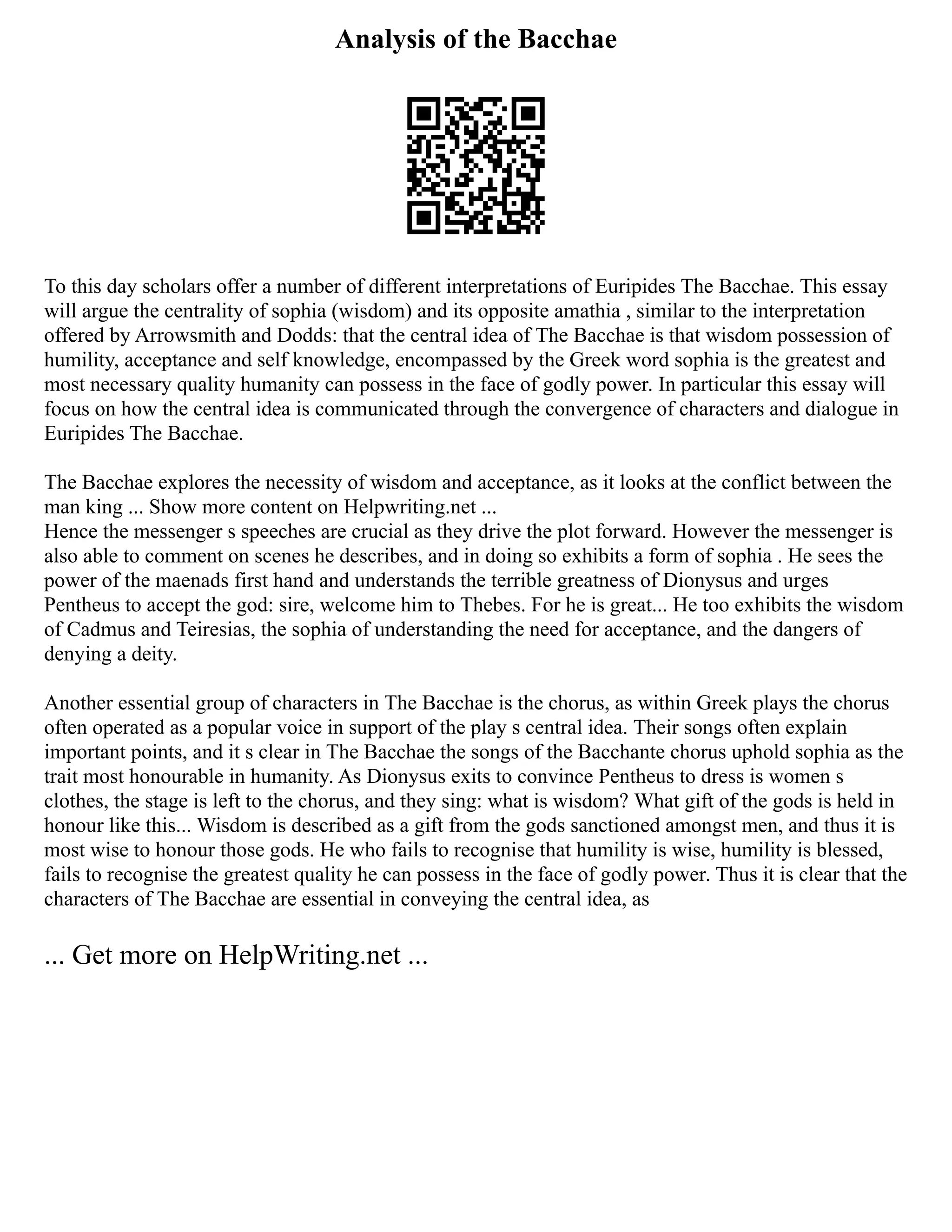 Analysis of the Bacchae
To this day scholars offer a number of different interpretations of Euripides The Bacchae. This essay
will argue the centrality of sophia (wisdom) and its opposite amathia , similar to the interpretation
offered by Arrowsmith and Dodds: that the central idea of The Bacchae is that wisdom possession of
humility, acceptance and self knowledge, encompassed by the Greek word sophia is the greatest and
most necessary quality humanity can possess in the face of godly power. In particular this essay will
focus on how the central idea is communicated through the convergence of characters and dialogue in
Euripides The Bacchae.
The Bacchae explores the necessity of wisdom and acceptance, as it looks at the conflict between the
man king ... Show more content on Helpwriting.net ...
Hence the messenger s speeches are crucial as they drive the plot forward. However the messenger is
also able to comment on scenes he describes, and in doing so exhibits a form of sophia . He sees the
power of the maenads first hand and understands the terrible greatness of Dionysus and urges
Pentheus to accept the god: sire, welcome him to Thebes. For he is great... He too exhibits the wisdom
of Cadmus and Teiresias, the sophia of understanding the need for acceptance, and the dangers of
denying a deity.
Another essential group of characters in The Bacchae is the chorus, as within Greek plays the chorus
often operated as a popular voice in support of the play s central idea. Their songs often explain
important points, and it s clear in The Bacchae the songs of the Bacchante chorus uphold sophia as the
trait most honourable in humanity. As Dionysus exits to convince Pentheus to dress is women s
clothes, the stage is left to the chorus, and they sing: what is wisdom? What gift of the gods is held in
honour like this... Wisdom is described as a gift from the gods sanctioned amongst men, and thus it is
most wise to honour those gods. He who fails to recognise that humility is wise, humility is blessed,
fails to recognise the greatest quality he can possess in the face of godly power. Thus it is clear that the
characters of The Bacchae are essential in conveying the central idea, as
... Get more on HelpWriting.net ...
 