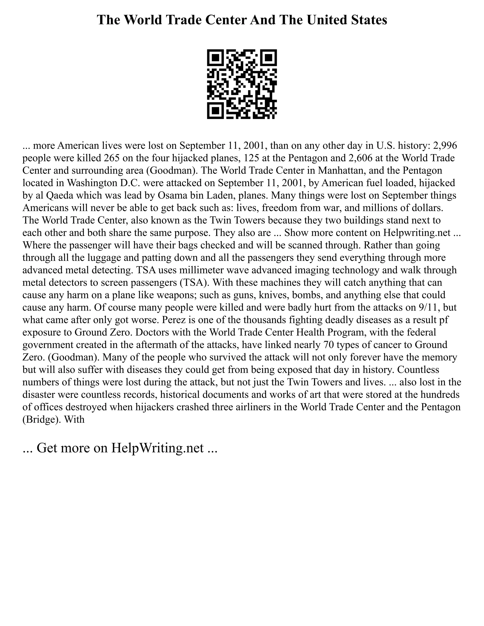 The World Trade Center And The United States
... more American lives were lost on September 11, 2001, than on any other day in U.S. history: 2,996
people were killed 265 on the four hijacked planes, 125 at the Pentagon and 2,606 at the World Trade
Center and surrounding area (Goodman). The World Trade Center in Manhattan, and the Pentagon
located in Washington D.C. were attacked on September 11, 2001, by American fuel loaded, hijacked
by al Qaeda which was lead by Osama bin Laden, planes. Many things were lost on September things
Americans will never be able to get back such as: lives, freedom from war, and millions of dollars.
The World Trade Center, also known as the Twin Towers because they two buildings stand next to
each other and both share the same purpose. They also are ... Show more content on Helpwriting.net ...
Where the passenger will have their bags checked and will be scanned through. Rather than going
through all the luggage and patting down and all the passengers they send everything through more
advanced metal detecting. TSA uses millimeter wave advanced imaging technology and walk through
metal detectors to screen passengers (TSA). With these machines they will catch anything that can
cause any harm on a plane like weapons; such as guns, knives, bombs, and anything else that could
cause any harm. Of course many people were killed and were badly hurt from the attacks on 9/11, but
what came after only got worse. Perez is one of the thousands fighting deadly diseases as a result pf
exposure to Ground Zero. Doctors with the World Trade Center Health Program, with the federal
government created in the aftermath of the attacks, have linked nearly 70 types of cancer to Ground
Zero. (Goodman). Many of the people who survived the attack will not only forever have the memory
but will also suffer with diseases they could get from being exposed that day in history. Countless
numbers of things were lost during the attack, but not just the Twin Towers and lives. ... also lost in the
disaster were countless records, historical documents and works of art that were stored at the hundreds
of offices destroyed when hijackers crashed three airliners in the World Trade Center and the Pentagon
(Bridge). With
... Get more on HelpWriting.net ...
 