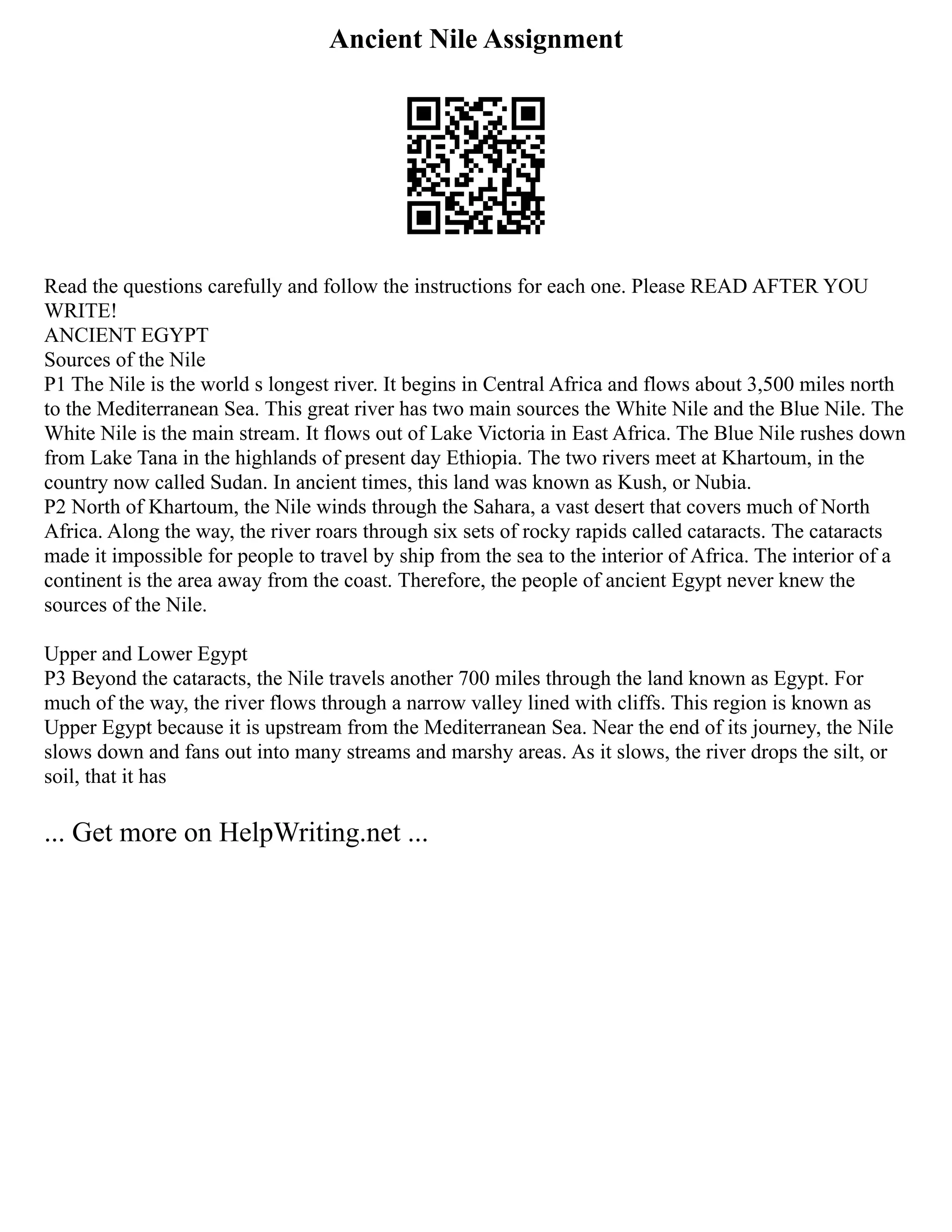 Ancient Nile Assignment
Read the questions carefully and follow the instructions for each one. Please READ AFTER YOU
WRITE!
ANCIENT EGYPT
Sources of the Nile
P1 The Nile is the world s longest river. It begins in Central Africa and flows about 3,500 miles north
to the Mediterranean Sea. This great river has two main sources the White Nile and the Blue Nile. The
White Nile is the main stream. It flows out of Lake Victoria in East Africa. The Blue Nile rushes down
from Lake Tana in the highlands of present day Ethiopia. The two rivers meet at Khartoum, in the
country now called Sudan. In ancient times, this land was known as Kush, or Nubia.
P2 North of Khartoum, the Nile winds through the Sahara, a vast desert that covers much of North
Africa. Along the way, the river roars through six sets of rocky rapids called cataracts. The cataracts
made it impossible for people to travel by ship from the sea to the interior of Africa. The interior of a
continent is the area away from the coast. Therefore, the people of ancient Egypt never knew the
sources of the Nile.
Upper and Lower Egypt
P3 Beyond the cataracts, the Nile travels another 700 miles through the land known as Egypt. For
much of the way, the river flows through a narrow valley lined with cliffs. This region is known as
Upper Egypt because it is upstream from the Mediterranean Sea. Near the end of its journey, the Nile
slows down and fans out into many streams and marshy areas. As it slows, the river drops the silt, or
soil, that it has
... Get more on HelpWriting.net ...
 