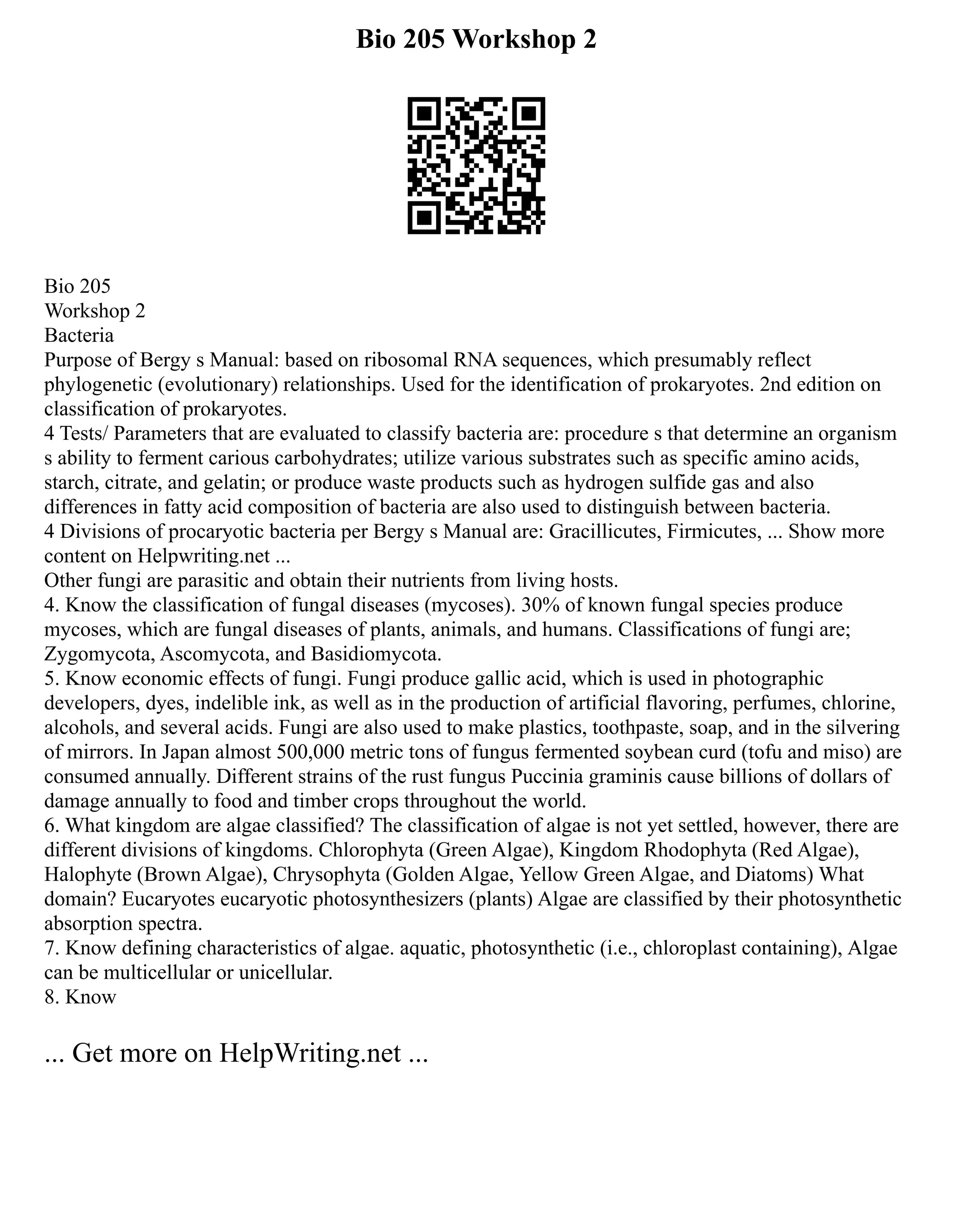 Bio 205 Workshop 2
Bio 205
Workshop 2
Bacteria
Purpose of Bergy s Manual: based on ribosomal RNA sequences, which presumably reflect
phylogenetic (evolutionary) relationships. Used for the identification of prokaryotes. 2nd edition on
classification of prokaryotes.
4 Tests/ Parameters that are evaluated to classify bacteria are: procedure s that determine an organism
s ability to ferment carious carbohydrates; utilize various substrates such as specific amino acids,
starch, citrate, and gelatin; or produce waste products such as hydrogen sulfide gas and also
differences in fatty acid composition of bacteria are also used to distinguish between bacteria.
4 Divisions of procaryotic bacteria per Bergy s Manual are: Gracillicutes, Firmicutes, ... Show more
content on Helpwriting.net ...
Other fungi are parasitic and obtain their nutrients from living hosts.
4. Know the classification of fungal diseases (mycoses). 30% of known fungal species produce
mycoses, which are fungal diseases of plants, animals, and humans. Classifications of fungi are;
Zygomycota, Ascomycota, and Basidiomycota.
5. Know economic effects of fungi. Fungi produce gallic acid, which is used in photographic
developers, dyes, indelible ink, as well as in the production of artificial flavoring, perfumes, chlorine,
alcohols, and several acids. Fungi are also used to make plastics, toothpaste, soap, and in the silvering
of mirrors. In Japan almost 500,000 metric tons of fungus fermented soybean curd (tofu and miso) are
consumed annually. Different strains of the rust fungus Puccinia graminis cause billions of dollars of
damage annually to food and timber crops throughout the world.
6. What kingdom are algae classified? The classification of algae is not yet settled, however, there are
different divisions of kingdoms. Chlorophyta (Green Algae), Kingdom Rhodophyta (Red Algae),
Halophyte (Brown Algae), Chrysophyta (Golden Algae, Yellow Green Algae, and Diatoms) What
domain? Eucaryotes eucaryotic photosynthesizers (plants) Algae are classified by their photosynthetic
absorption spectra.
7. Know defining characteristics of algae. aquatic, photosynthetic (i.e., chloroplast containing), Algae
can be multicellular or unicellular.
8. Know
... Get more on HelpWriting.net ...
 