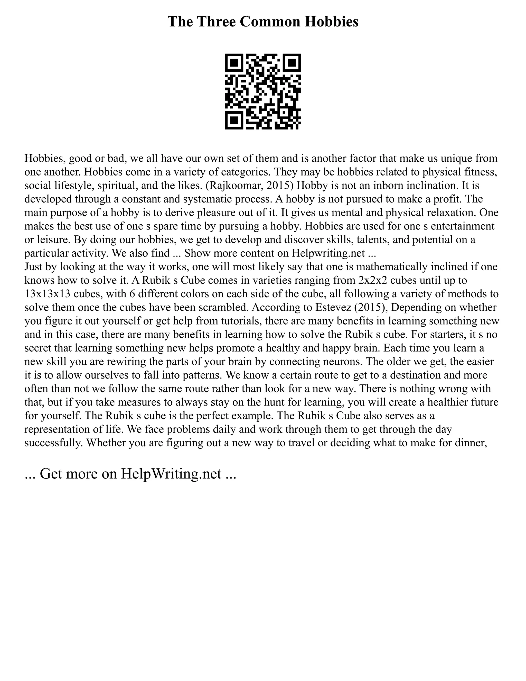 The Three Common Hobbies
Hobbies, good or bad, we all have our own set of them and is another factor that make us unique from
one another. Hobbies come in a variety of categories. They may be hobbies related to physical fitness,
social lifestyle, spiritual, and the likes. (Rajkoomar, 2015) Hobby is not an inborn inclination. It is
developed through a constant and systematic process. A hobby is not pursued to make a profit. The
main purpose of a hobby is to derive pleasure out of it. It gives us mental and physical relaxation. One
makes the best use of one s spare time by pursuing a hobby. Hobbies are used for one s entertainment
or leisure. By doing our hobbies, we get to develop and discover skills, talents, and potential on a
particular activity. We also find ... Show more content on Helpwriting.net ...
Just by looking at the way it works, one will most likely say that one is mathematically inclined if one
knows how to solve it. A Rubik s Cube comes in varieties ranging from 2x2x2 cubes until up to
13x13x13 cubes, with 6 different colors on each side of the cube, all following a variety of methods to
solve them once the cubes have been scrambled. According to Estevez (2015), Depending on whether
you figure it out yourself or get help from tutorials, there are many benefits in learning something new
and in this case, there are many benefits in learning how to solve the Rubik s cube. For starters, it s no
secret that learning something new helps promote a healthy and happy brain. Each time you learn a
new skill you are rewiring the parts of your brain by connecting neurons. The older we get, the easier
it is to allow ourselves to fall into patterns. We know a certain route to get to a destination and more
often than not we follow the same route rather than look for a new way. There is nothing wrong with
that, but if you take measures to always stay on the hunt for learning, you will create a healthier future
for yourself. The Rubik s cube is the perfect example. The Rubik s Cube also serves as a
representation of life. We face problems daily and work through them to get through the day
successfully. Whether you are figuring out a new way to travel or deciding what to make for dinner,
... Get more on HelpWriting.net ...
 