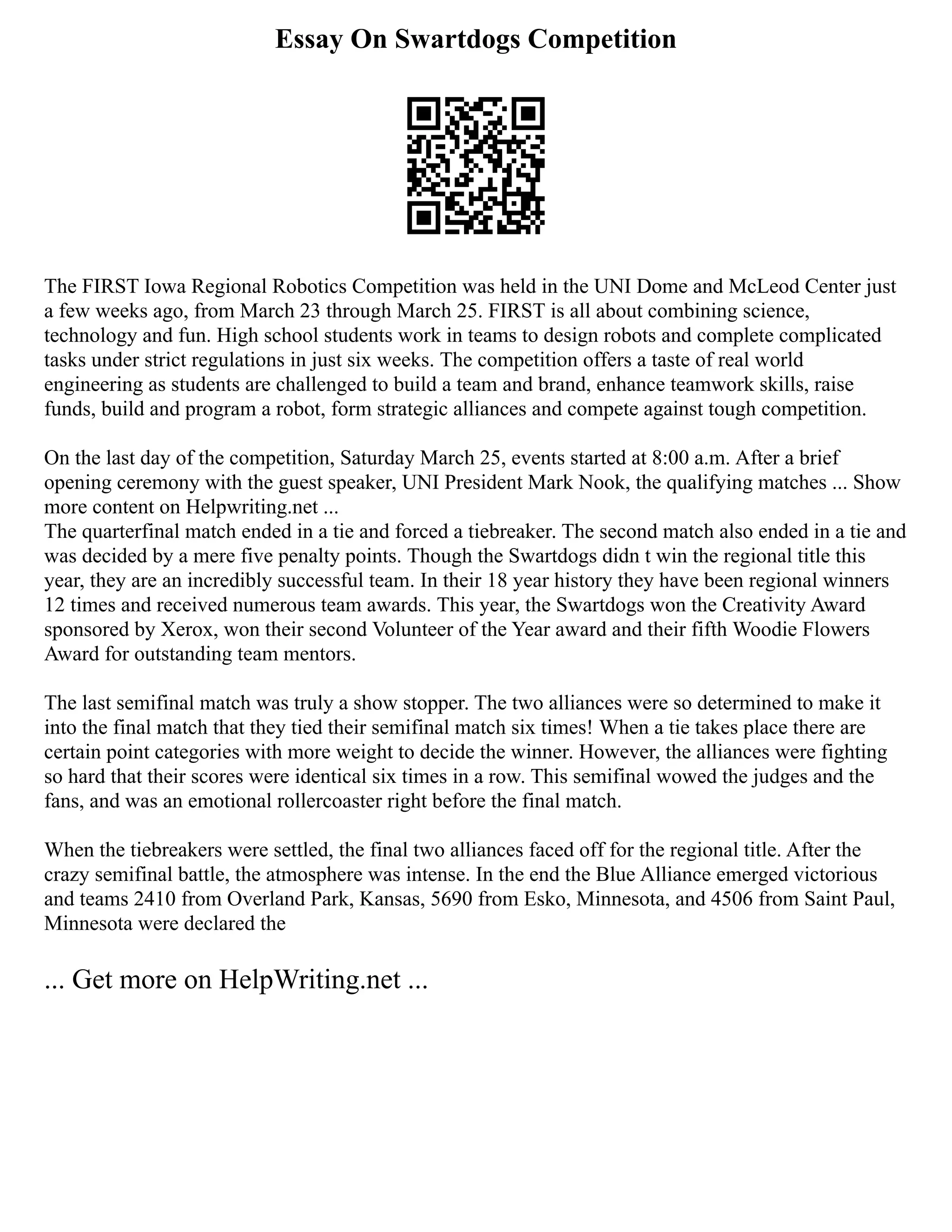 Essay On Swartdogs Competition
The FIRST Iowa Regional Robotics Competition was held in the UNI Dome and McLeod Center just
a few weeks ago, from March 23 through March 25. FIRST is all about combining science,
technology and fun. High school students work in teams to design robots and complete complicated
tasks under strict regulations in just six weeks. The competition offers a taste of real world
engineering as students are challenged to build a team and brand, enhance teamwork skills, raise
funds, build and program a robot, form strategic alliances and compete against tough competition.
On the last day of the competition, Saturday March 25, events started at 8:00 a.m. After a brief
opening ceremony with the guest speaker, UNI President Mark Nook, the qualifying matches ... Show
more content on Helpwriting.net ...
The quarterfinal match ended in a tie and forced a tiebreaker. The second match also ended in a tie and
was decided by a mere five penalty points. Though the Swartdogs didn t win the regional title this
year, they are an incredibly successful team. In their 18 year history they have been regional winners
12 times and received numerous team awards. This year, the Swartdogs won the Creativity Award
sponsored by Xerox, won their second Volunteer of the Year award and their fifth Woodie Flowers
Award for outstanding team mentors.
The last semifinal match was truly a show stopper. The two alliances were so determined to make it
into the final match that they tied their semifinal match six times! When a tie takes place there are
certain point categories with more weight to decide the winner. However, the alliances were fighting
so hard that their scores were identical six times in a row. This semifinal wowed the judges and the
fans, and was an emotional rollercoaster right before the final match.
When the tiebreakers were settled, the final two alliances faced off for the regional title. After the
crazy semifinal battle, the atmosphere was intense. In the end the Blue Alliance emerged victorious
and teams 2410 from Overland Park, Kansas, 5690 from Esko, Minnesota, and 4506 from Saint Paul,
Minnesota were declared the
... Get more on HelpWriting.net ...
 