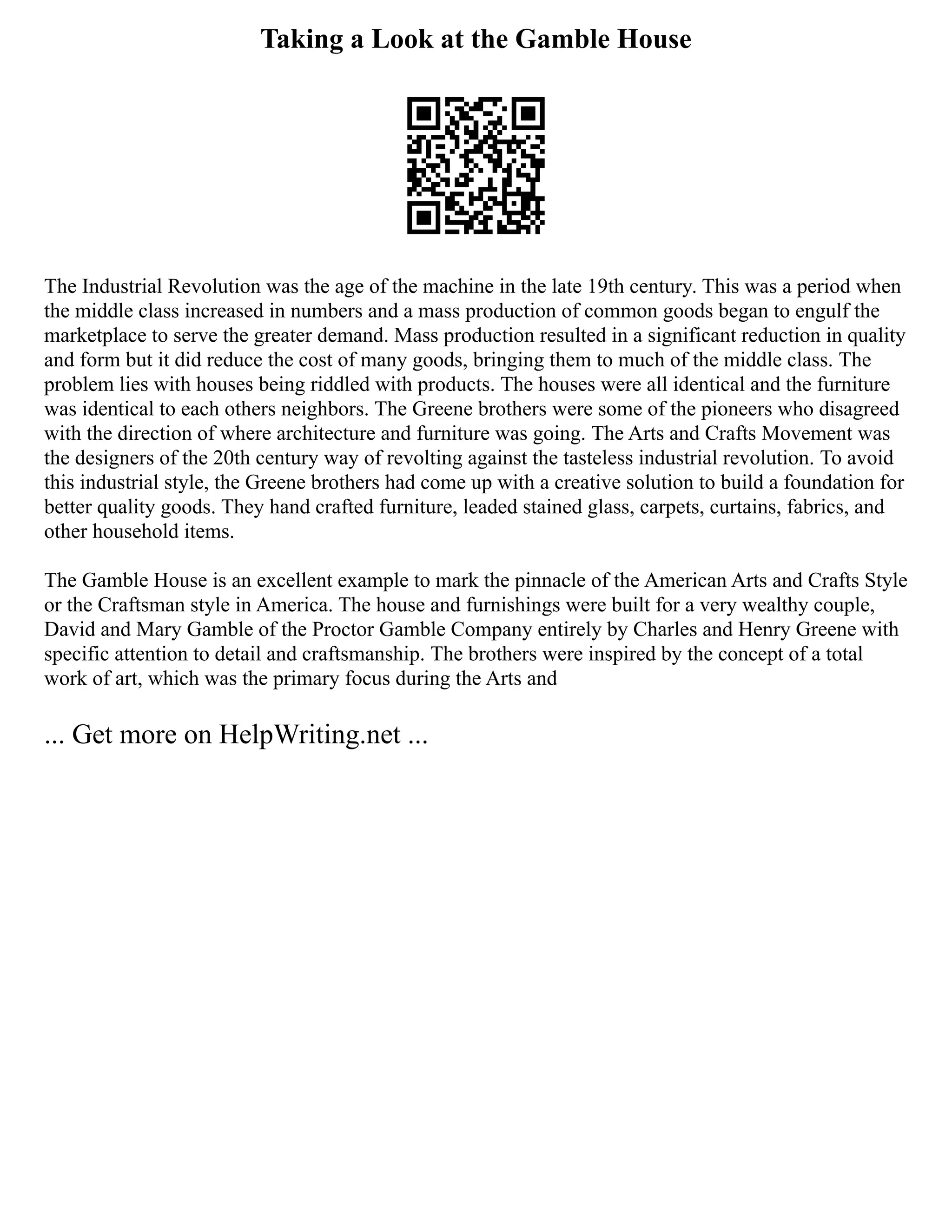 Taking a Look at the Gamble House
The Industrial Revolution was the age of the machine in the late 19th century. This was a period when
the middle class increased in numbers and a mass production of common goods began to engulf the
marketplace to serve the greater demand. Mass production resulted in a significant reduction in quality
and form but it did reduce the cost of many goods, bringing them to much of the middle class. The
problem lies with houses being riddled with products. The houses were all identical and the furniture
was identical to each others neighbors. The Greene brothers were some of the pioneers who disagreed
with the direction of where architecture and furniture was going. The Arts and Crafts Movement was
the designers of the 20th century way of revolting against the tasteless industrial revolution. To avoid
this industrial style, the Greene brothers had come up with a creative solution to build a foundation for
better quality goods. They hand crafted furniture, leaded stained glass, carpets, curtains, fabrics, and
other household items.
The Gamble House is an excellent example to mark the pinnacle of the American Arts and Crafts Style
or the Craftsman style in America. The house and furnishings were built for a very wealthy couple,
David and Mary Gamble of the Proctor Gamble Company entirely by Charles and Henry Greene with
specific attention to detail and craftsmanship. The brothers were inspired by the concept of a total
work of art, which was the primary focus during the Arts and
... Get more on HelpWriting.net ...
 