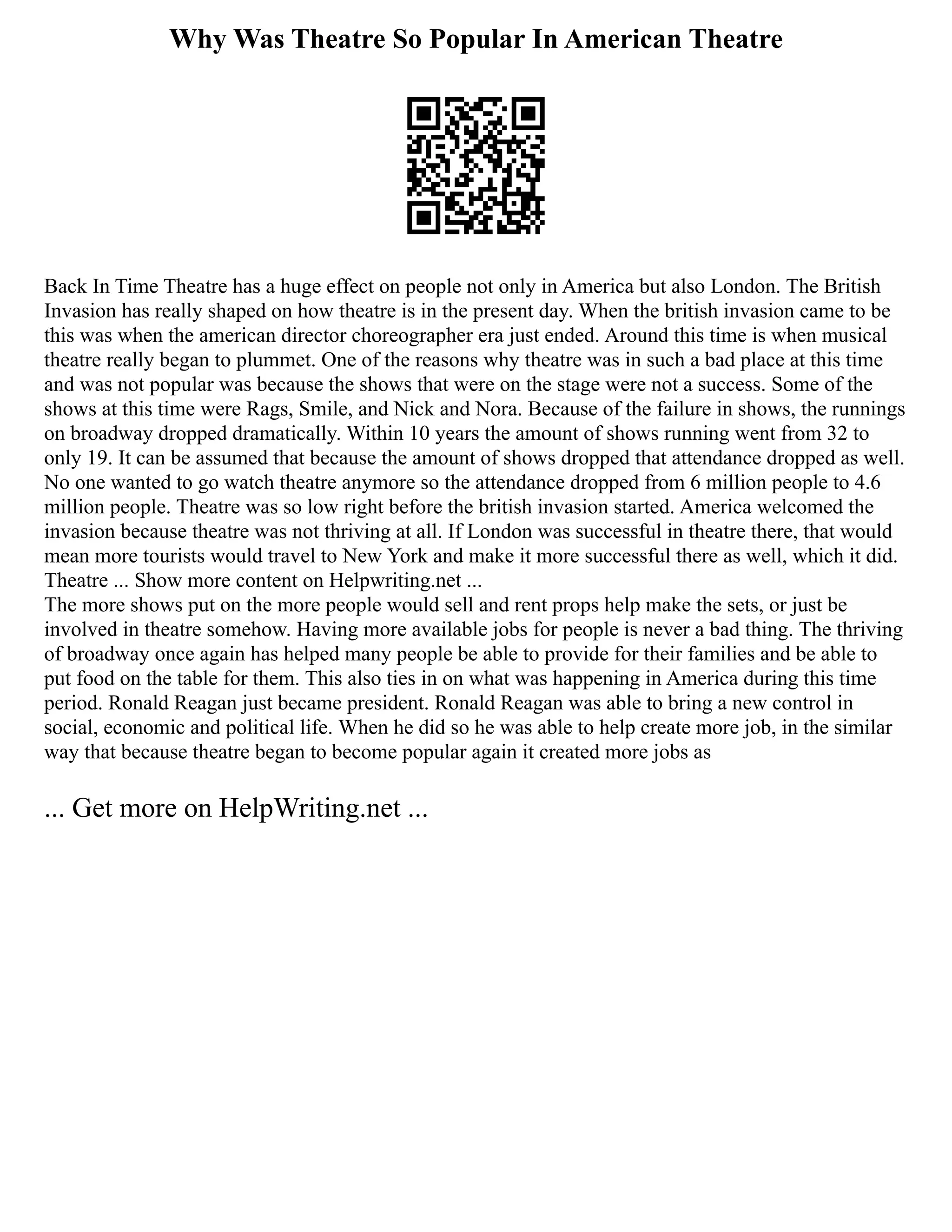 Why Was Theatre So Popular In American Theatre
Back In Time Theatre has a huge effect on people not only in America but also London. The British
Invasion has really shaped on how theatre is in the present day. When the british invasion came to be
this was when the american director choreographer era just ended. Around this time is when musical
theatre really began to plummet. One of the reasons why theatre was in such a bad place at this time
and was not popular was because the shows that were on the stage were not a success. Some of the
shows at this time were Rags, Smile, and Nick and Nora. Because of the failure in shows, the runnings
on broadway dropped dramatically. Within 10 years the amount of shows running went from 32 to
only 19. It can be assumed that because the amount of shows dropped that attendance dropped as well.
No one wanted to go watch theatre anymore so the attendance dropped from 6 million people to 4.6
million people. Theatre was so low right before the british invasion started. America welcomed the
invasion because theatre was not thriving at all. If London was successful in theatre there, that would
mean more tourists would travel to New York and make it more successful there as well, which it did.
Theatre ... Show more content on Helpwriting.net ...
The more shows put on the more people would sell and rent props help make the sets, or just be
involved in theatre somehow. Having more available jobs for people is never a bad thing. The thriving
of broadway once again has helped many people be able to provide for their families and be able to
put food on the table for them. This also ties in on what was happening in America during this time
period. Ronald Reagan just became president. Ronald Reagan was able to bring a new control in
social, economic and political life. When he did so he was able to help create more job, in the similar
way that because theatre began to become popular again it created more jobs as
... Get more on HelpWriting.net ...
 