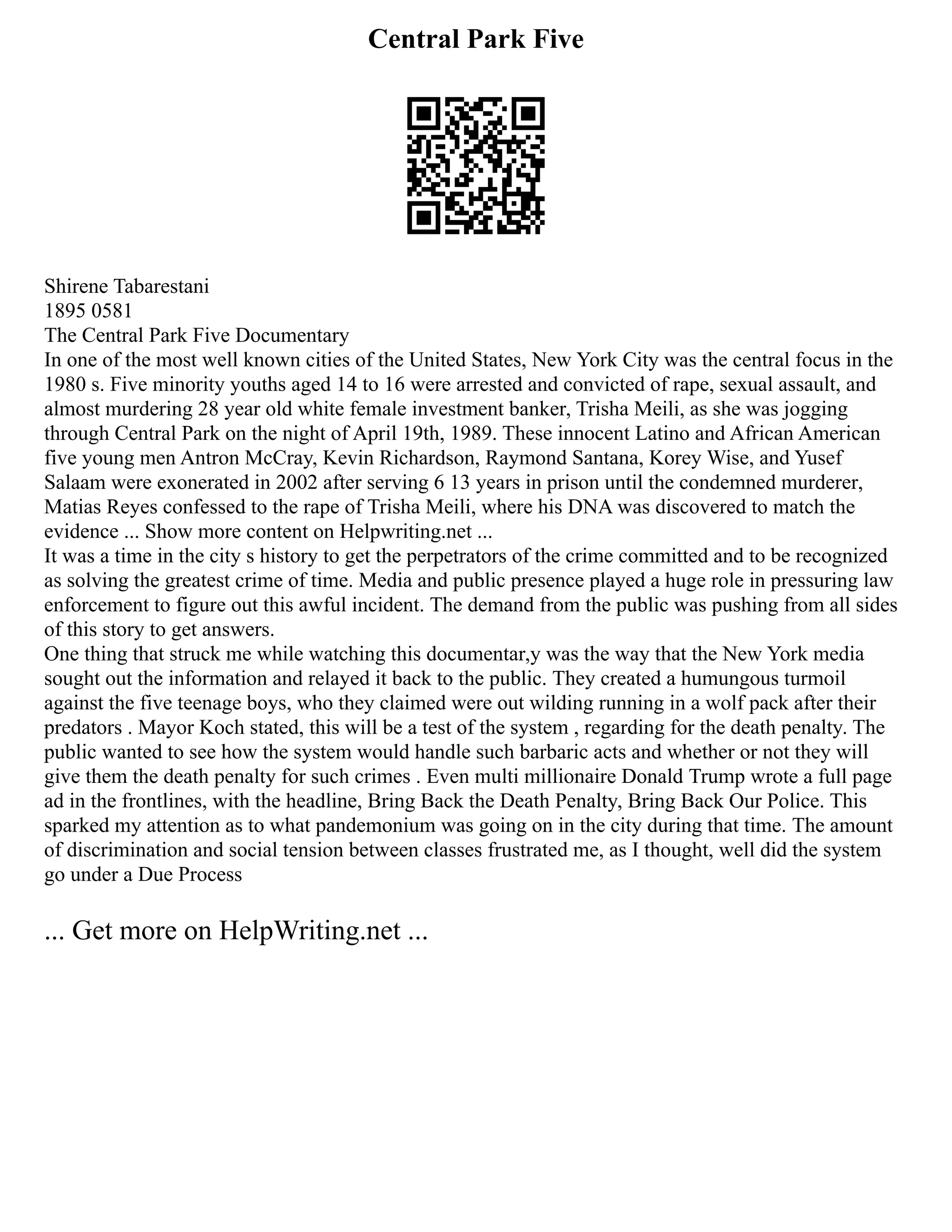 Central Park Five
Shirene Tabarestani
1895 0581
The Central Park Five Documentary
In one of the most well known cities of the United States, New York City was the central focus in the
1980 s. Five minority youths aged 14 to 16 were arrested and convicted of rape, sexual assault, and
almost murdering 28 year old white female investment banker, Trisha Meili, as she was jogging
through Central Park on the night of April 19th, 1989. These innocent Latino and African American
five young men Antron McCray, Kevin Richardson, Raymond Santana, Korey Wise, and Yusef
Salaam were exonerated in 2002 after serving 6 13 years in prison until the condemned murderer,
Matias Reyes confessed to the rape of Trisha Meili, where his DNA was discovered to match the
evidence ... Show more content on Helpwriting.net ...
It was a time in the city s history to get the perpetrators of the crime committed and to be recognized
as solving the greatest crime of time. Media and public presence played a huge role in pressuring law
enforcement to figure out this awful incident. The demand from the public was pushing from all sides
of this story to get answers.
One thing that struck me while watching this documentar,y was the way that the New York media
sought out the information and relayed it back to the public. They created a humungous turmoil
against the five teenage boys, who they claimed were out wilding running in a wolf pack after their
predators . Mayor Koch stated, this will be a test of the system , regarding for the death penalty. The
public wanted to see how the system would handle such barbaric acts and whether or not they will
give them the death penalty for such crimes . Even multi millionaire Donald Trump wrote a full page
ad in the frontlines, with the headline, Bring Back the Death Penalty, Bring Back Our Police. This
sparked my attention as to what pandemonium was going on in the city during that time. The amount
of discrimination and social tension between classes frustrated me, as I thought, well did the system
go under a Due Process
... Get more on HelpWriting.net ...
 