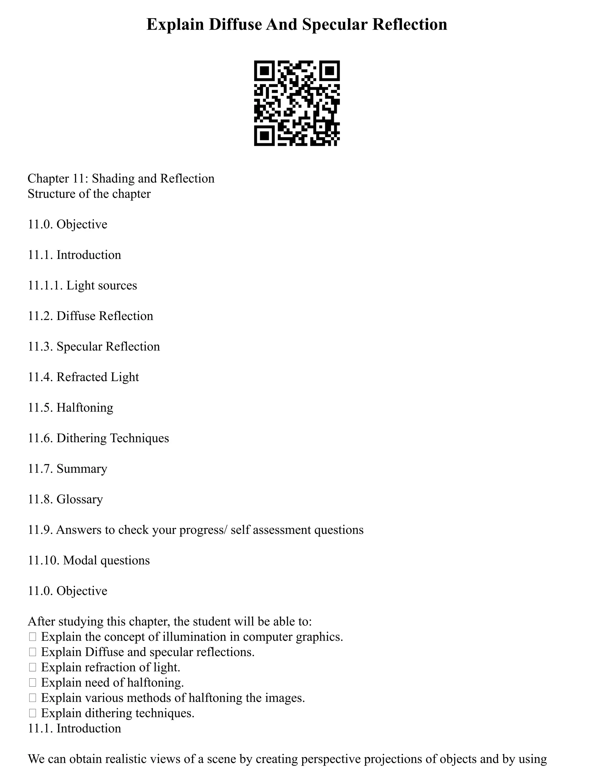 Explain Diffuse And Specular Reflection
Chapter 11: Shading and Reflection
Structure of the chapter
11.0. Objective
11.1. Introduction
11.1.1. Light sources
11.2. Diffuse Reflection
11.3. Specular Reflection
11.4. Refracted Light
11.5. Halftoning
11.6. Dithering Techniques
11.7. Summary
11.8. Glossary
11.9. Answers to check your progress/ self assessment questions
11.10. Modal questions
11.0. Objective
After studying this chapter, the student will be able to:
 Explain the concept of illumination in computer graphics.
 Explain Diffuse and specular reflections.
 Explain refraction of light.
 Explain need of halftoning.
 Explain various methods of halftoning the images.
 Explain dithering techniques.
11.1. Introduction
We can obtain realistic views of a scene by creating perspective projections of objects and by using
 