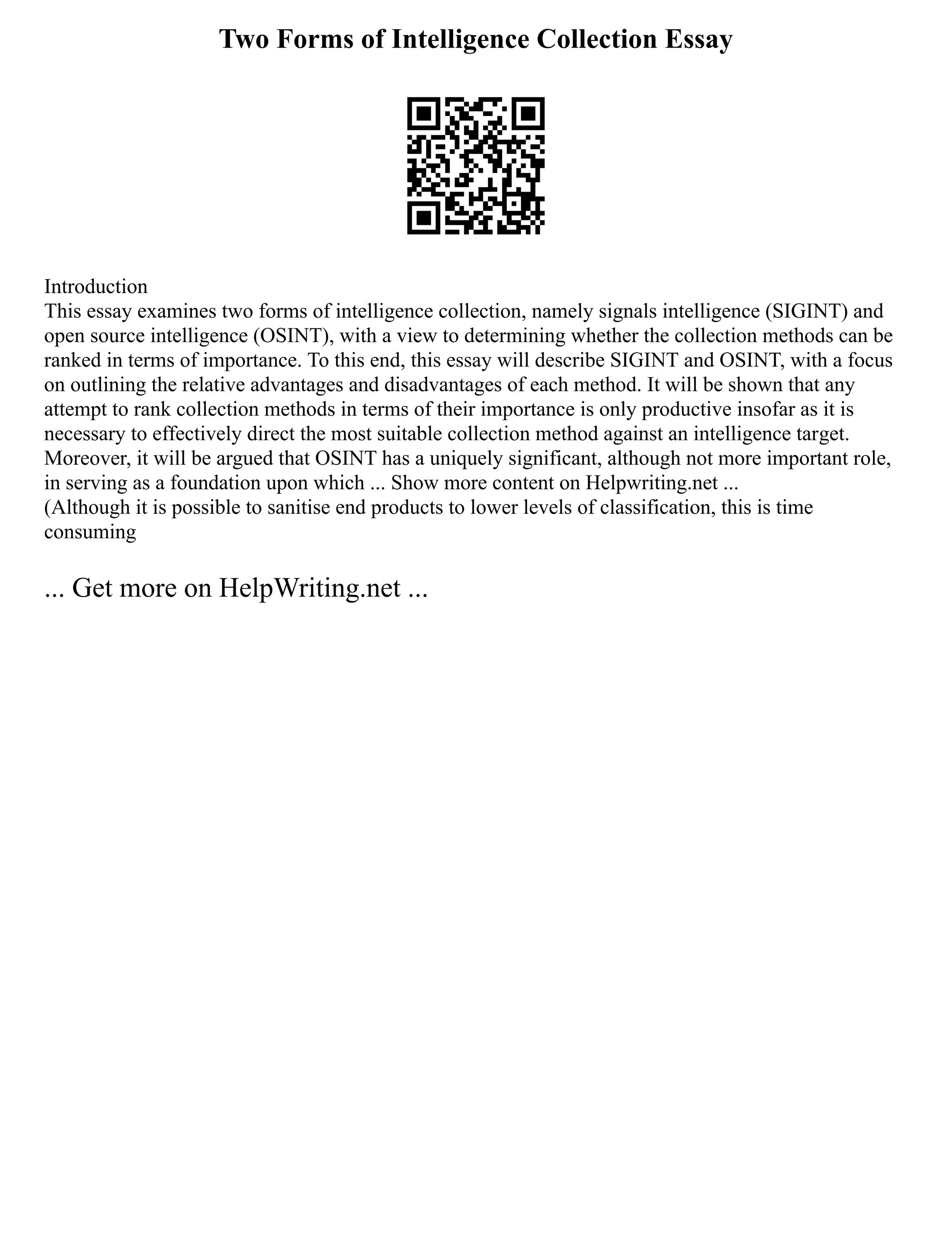 Two Forms of Intelligence Collection Essay
Introduction
This essay examines two forms of intelligence collection, namely signals intelligence (SIGINT) and
open source intelligence (OSINT), with a view to determining whether the collection methods can be
ranked in terms of importance. To this end, this essay will describe SIGINT and OSINT, with a focus
on outlining the relative advantages and disadvantages of each method. It will be shown that any
attempt to rank collection methods in terms of their importance is only productive insofar as it is
necessary to effectively direct the most suitable collection method against an intelligence target.
Moreover, it will be argued that OSINT has a uniquely significant, although not more important role,
in serving as a foundation upon which ... Show more content on Helpwriting.net ...
(Although it is possible to sanitise end products to lower levels of classification, this is time
consuming
... Get more on HelpWriting.net ...
 