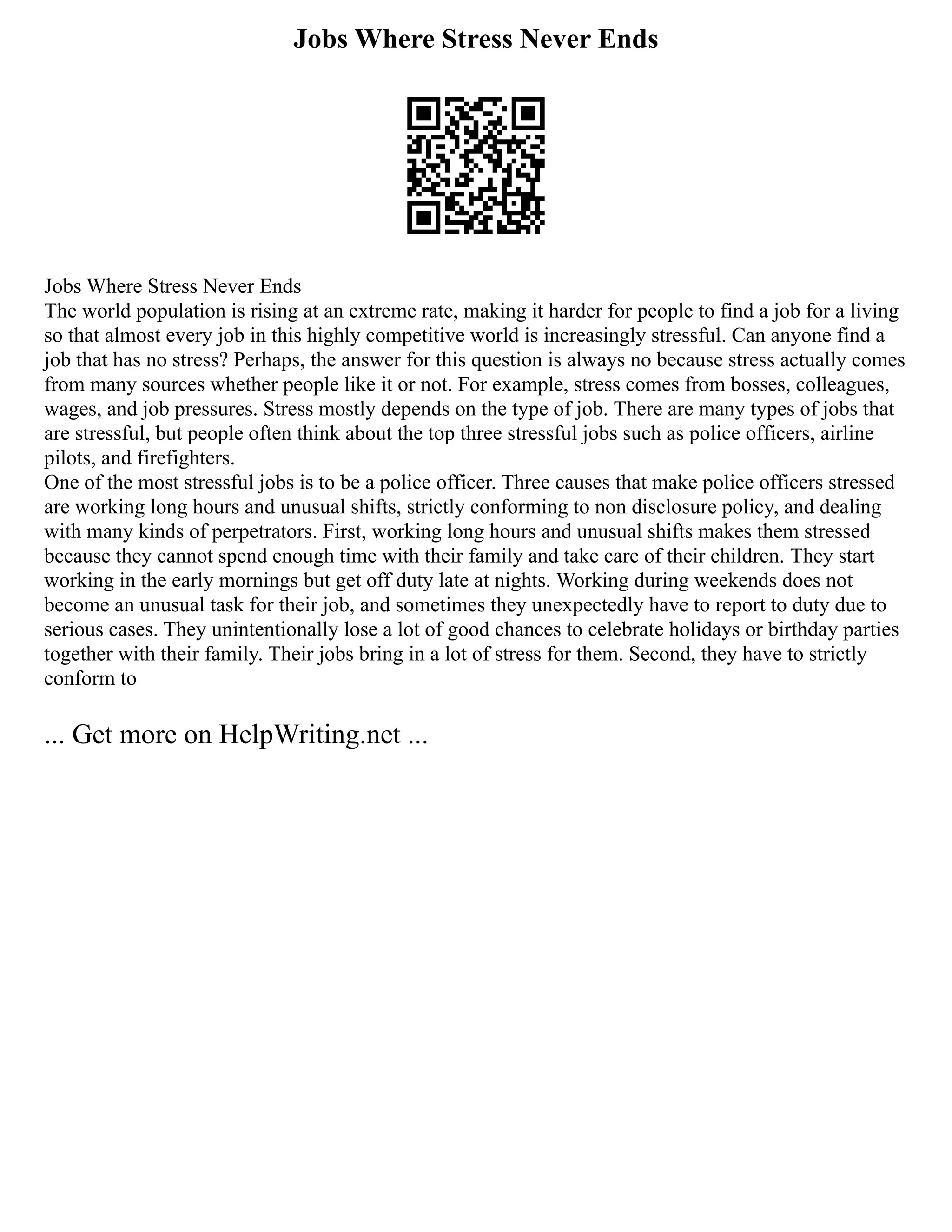 Jobs Where Stress Never Ends
Jobs Where Stress Never Ends
The world population is rising at an extreme rate, making it harder for people to find a job for a living
so that almost every job in this highly competitive world is increasingly stressful. Can anyone find a
job that has no stress? Perhaps, the answer for this question is always no because stress actually comes
from many sources whether people like it or not. For example, stress comes from bosses, colleagues,
wages, and job pressures. Stress mostly depends on the type of job. There are many types of jobs that
are stressful, but people often think about the top three stressful jobs such as police officers, airline
pilots, and firefighters.
One of the most stressful jobs is to be a police officer. Three causes that make police officers stressed
are working long hours and unusual shifts, strictly conforming to non disclosure policy, and dealing
with many kinds of perpetrators. First, working long hours and unusual shifts makes them stressed
because they cannot spend enough time with their family and take care of their children. They start
working in the early mornings but get off duty late at nights. Working during weekends does not
become an unusual task for their job, and sometimes they unexpectedly have to report to duty due to
serious cases. They unintentionally lose a lot of good chances to celebrate holidays or birthday parties
together with their family. Their jobs bring in a lot of stress for them. Second, they have to strictly
conform to
... Get more on HelpWriting.net ...
 