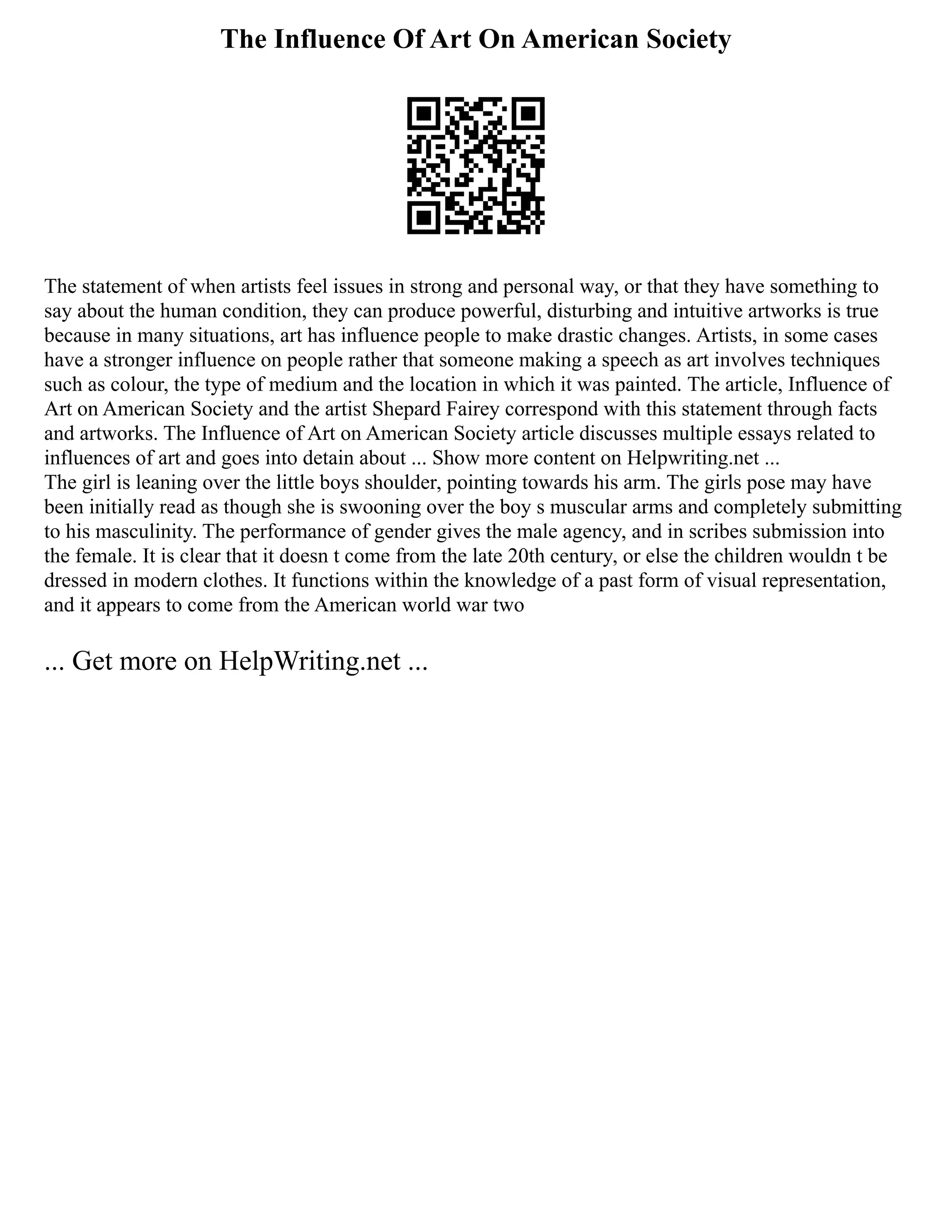 The Influence Of Art On American Society
The statement of when artists feel issues in strong and personal way, or that they have something to
say about the human condition, they can produce powerful, disturbing and intuitive artworks is true
because in many situations, art has influence people to make drastic changes. Artists, in some cases
have a stronger influence on people rather that someone making a speech as art involves techniques
such as colour, the type of medium and the location in which it was painted. The article, Influence of
Art on American Society and the artist Shepard Fairey correspond with this statement through facts
and artworks. The Influence of Art on American Society article discusses multiple essays related to
influences of art and goes into detain about ... Show more content on Helpwriting.net ...
The girl is leaning over the little boys shoulder, pointing towards his arm. The girls pose may have
been initially read as though she is swooning over the boy s muscular arms and completely submitting
to his masculinity. The performance of gender gives the male agency, and in scribes submission into
the female. It is clear that it doesn t come from the late 20th century, or else the children wouldn t be
dressed in modern clothes. It functions within the knowledge of a past form of visual representation,
and it appears to come from the American world war two
... Get more on HelpWriting.net ...
 