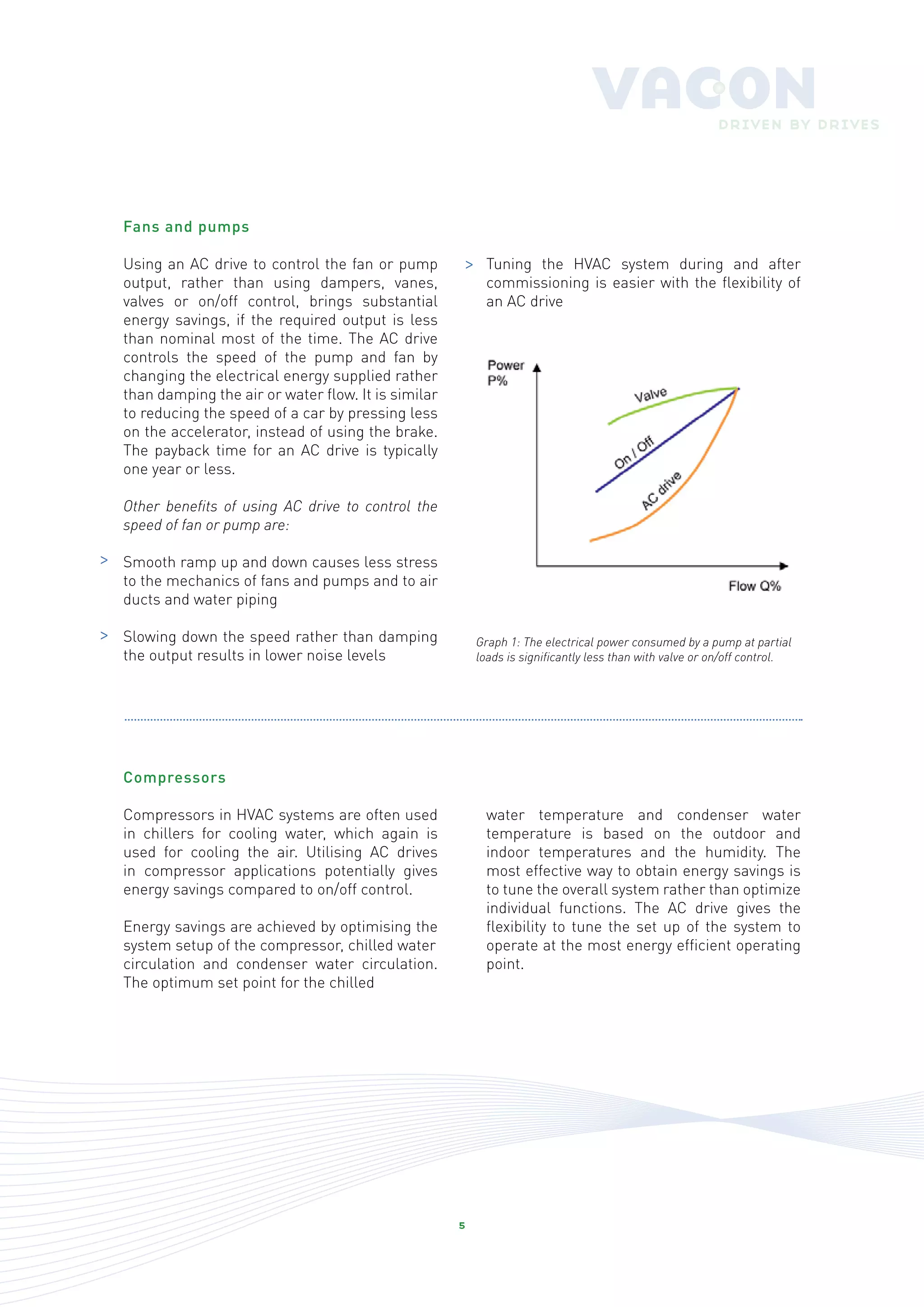 Fans and pumps

    Using an AC drive to control the fan or pump        >     Tuning the HVAC system during and after
    output, rather than using dampers, vanes,                 commissioning is easier with the flexibility of
    valves or on/off control, brings substantial              an AC drive
    energy savings, if the required output is less
    than nominal most of the time. The AC drive
    controls the speed of the pump and fan by
    changing the electrical energy supplied rather
    than damping the air or water flow. It is similar
    to reducing the speed of a car by pressing less
    on the accelerator, instead of using the brake.
    The payback time for an AC drive is typically
    one year or less.

    Other benefits of using AC drive to control the
    speed of fan or pump are:

>   Smooth ramp up and down causes less stress
    to the mechanics of fans and pumps and to air
    ducts and water piping

>   Slowing down the speed rather than damping              Graph 1: The electrical power consumed by a pump at partial
    the output results in lower noise levels                loads is significantly less than with valve or on/off control.




    Compressors

    Compressors in HVAC systems are often used                water temperature and condenser water
    in chillers for cooling water, which again is             temperature is based on the outdoor and
    used for cooling the air. Utilising AC drives             indoor temperatures and the humidity. The
    in compressor applications potentially gives              most effective way to obtain energy savings is
    energy savings compared to on/off control.                to tune the overall system rather than optimize
                                                              individual functions. The AC drive gives the
    Energy savings are achieved by optimising the             flexibility to tune the set up of the system to
    system setup of the compressor, chilled water             operate at the most energy efficient operating
    circulation and condenser water circulation.              point.
    The optimum set point for the chilled




                                                        5
 