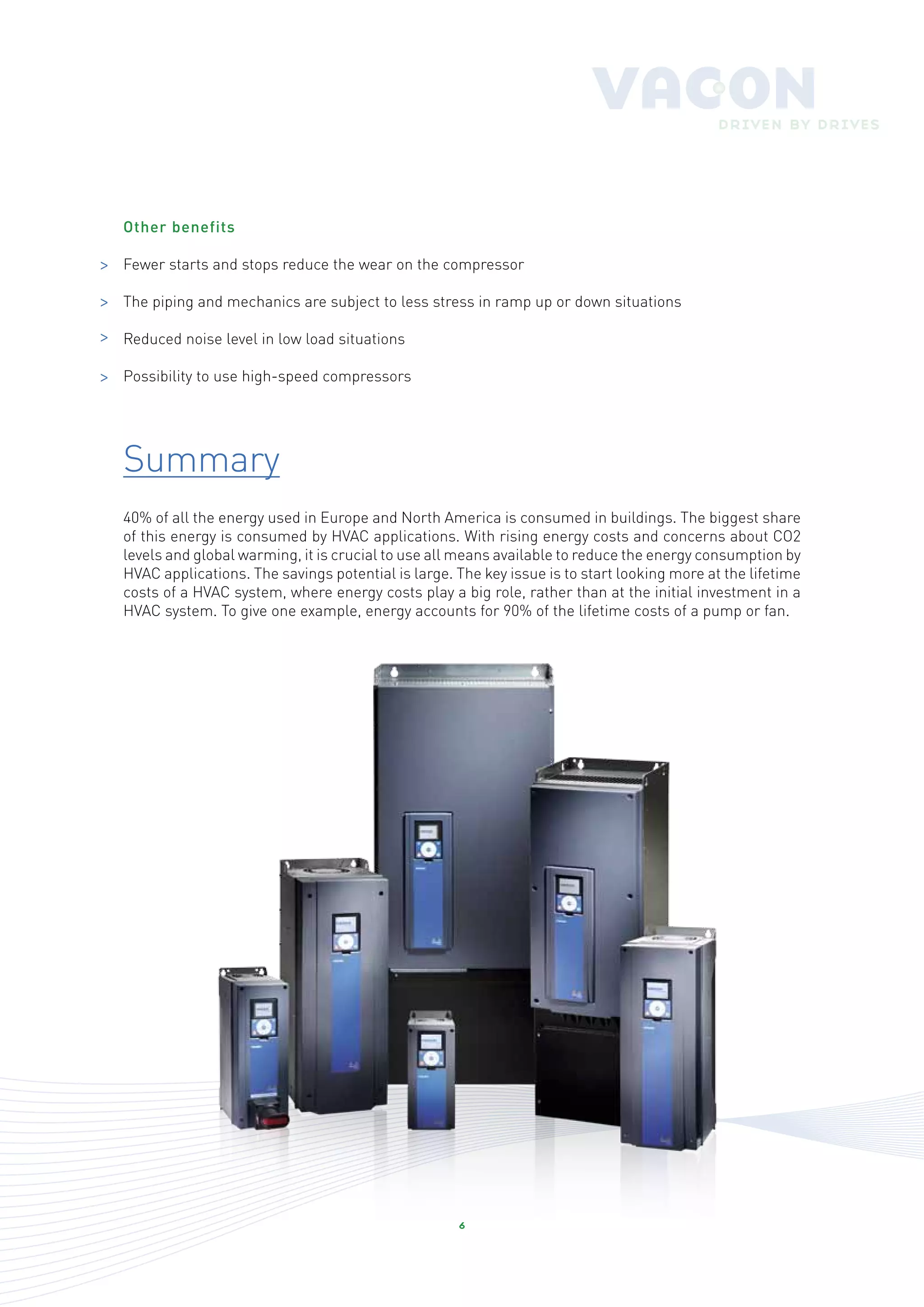 Other benefits

>   Fewer starts and stops reduce the wear on the compressor

>   The piping and mechanics are subject to less stress in ramp up or down situations

>   Reduced noise level in low load situations

>   Possibility to use high-speed compressors




    Summary
    40% of all the energy used in Europe and North America is consumed in buildings. The biggest share
    of this energy is consumed by HVAC applications. With rising energy costs and concerns about CO2
    levels and global warming, it is crucial to use all means available to reduce the energy consumption by
    HVAC applications. The savings potential is large. The key issue is to start looking more at the lifetime
    costs of a HVAC system, where energy costs play a big role, rather than at the initial investment in a
    HVAC system. To give one example, energy accounts for 90% of the lifetime costs of a pump or fan.




                                                       6
 