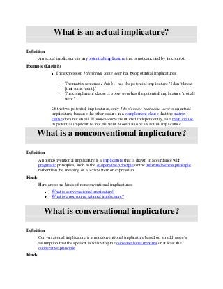What is an actual implicature?

Definition
        An actual implicature is any potential implicature that is not canceled by its context.
Example (English)
                  The expression I think that some went has two potential implicatures:

                       The matrix sentence I think ... has the potential implicature "I don’t know
                       [that some went]."
                       The complement clause ... some went has the potential implicature "not all
                       went."

               Of the two potential implicatures, only I don’t know that some went is an actual
               implicature, because the other occurs in a complement clause that the matrix
               clause does not entail. If some went were uttered independently, as a main clause,
               its potential implicature ‘not all went’ would also be its actual implicature.

     What is a nonconventional implicature?

Definition
        An nonconventional implicature is a implicature that is drawn in accordance with
        pragmatic principles, such as the cooperative principle or the informativeness principle,
        rather than the meaning of a lexical item or expression.
Kinds
        Here are some kinds of nonconventional implicatures:
               What is conversational implicature?
               What is a nonconversational implicature?


           What is conversational implicature?

Definition
        Conversational implicature is a nonconventional implicature based on an addressee’s
        assumption that the speaker is following the conversational maxims or at least the
        cooperative principle.
Kinds
 
