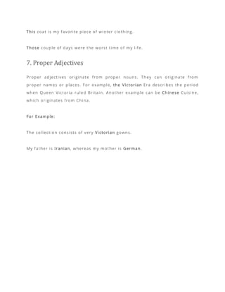 This coat is my favorite piece of winter clothing.
Those couple of days were the worst time of my life.
7. Proper Adjectives
Proper adjectives originate from proper nouns. They can originate from
proper names or places. For example, the Victorian Era describes the period
when Queen Victoria ruled Britain. Another example can be Chinese Cuisine,
which originates from China.
For Example:
The collection consists of very Victorian gowns.
My father is Iranian, whereas my mother is German.
 