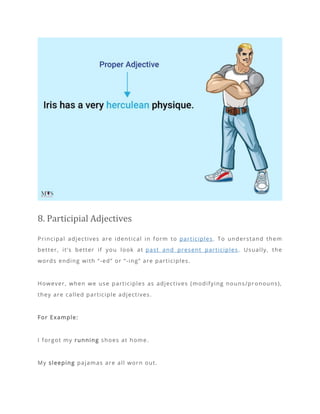 8. Participial Adjectives
Principal adjectives are identical in form to participles. To understand them
better, it’s better if you look at past and present participles. Usually, the
words ending with “-ed” or “-ing” are participles.
However, when we use participles as adjectives (modifying nouns/pronouns),
they are called participle adjectives.
For Example:
I forgot my running shoes at home.
My sleeping pajamas are all worn out.
 