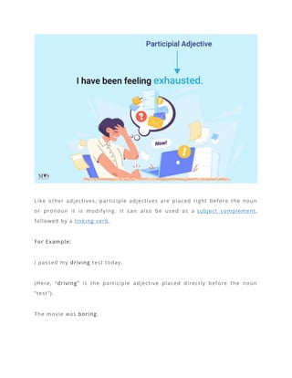 Like other adjectives, participle adjectives are placed right before the noun
or pronoun it is modifying. It can also be used as a subject complement,
followed by a linking verb.
For Example:
I passed my driving test today.
(Here, “driving” is the participle adjective placed directly before the noun
“test”).
The movie was boring.
 