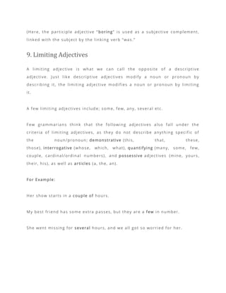 (Here, the participle adjective “boring” is used as a subjective complement,
linked with the subject by the linking verb “was.”
9. Limiting Adjectives
A limiting adjective is what we can call the opposite of a descriptive
adjective. Just like descriptive adjectives modify a noun or pronoun by
describing it, the limiting adjective modifies a noun or pronoun by limiting
it.
A few limiting adjectives include; some, few, any, several etc.
Few grammarians think that the following adjectives also fall under the
criteria of limiting adjectives, as they do not describe anything specific of
the noun/pronoun; demonstrative (this, that, these,
those), interrogative (whose, which, what), quantifying (many, some, few,
couple, cardinal/ordinal numbers), and possessive adjectives (mine, yours,
their, his), as well as articles (a, the, an).
For Example:
Her show starts in a couple of hours.
My best friend has some extra passes, but they are a few in number.
She went missing for several hours, and we all got so worried for her.
 