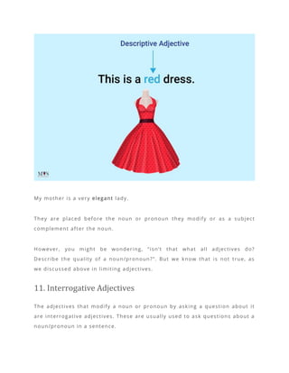My mother is a very elegant lady.
They are placed before the noun or pronoun they modify or as a subject
complement after the noun.
However, you might be wondering, “isn’t that what all adjectives do?
Describe the quality of a noun/pronoun?”. But we know that is not true, as
we discussed above in limiting adjectives.
11. Interrogative Adjectives
The adjectives that modify a noun or pronoun by asking a question about it
are interrogative adjectives. These are usually used to ask questions about a
noun/pronoun in a sentence.
 