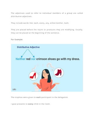 The adjectives used to refer to individual members of a group are called
distributive adjectives.
They include words like: each, every, any, either/neither, both.
They are placed before the nouns or pronouns they are modifying. Usually,
they can be placed at the beginning of the sentence.
For Example:
The trophies were given to each participant in the delegation.
I gave presents to every child in the room.
 
