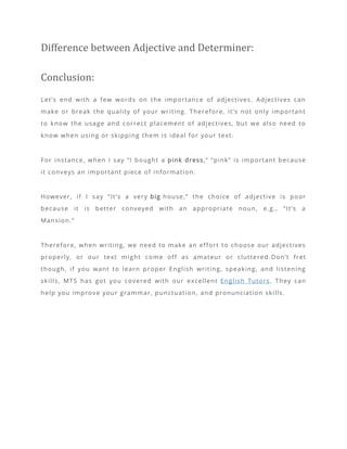 Difference between Adjective and Determiner:
Conclusion:
Let’s end with a few words on the importance of adjectives. Adjectives can
make or break the quality of your writing. Therefore, it’s not only important
to know the usage and correct placement of adjectives, but we also need to
know when using or skipping them is ideal for your text.
For instance, when I say “I bought a pink dress,” “pink” is important because
it conveys an important piece of information.
However, if I say “It’s a very big house,” the choice of adjective is poor
because it is better conveyed with an appropriate noun, e.g., “It’s a
Mansion.”
Therefore, when writing, we need to make an effort to choose our adjectives
properly, or our text might come off as amateur or cluttered .Don’t fret
though, if you want to learn proper English writing, speaking, and listening
skills, MTS has got you covered with our excellent English Tutors. They can
help you improve your grammar, punctuation, and pronunciation skills.
 