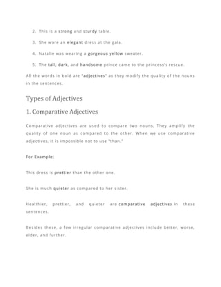 2. This is a strong and sturdy table.
3. She wore an elegant dress at the gala.
4. Natalie was wearing a gorgeous yellow sweater.
5. The tall, dark, and handsome prince came to the princess’s rescue.
All the words in bold are “adjectives” as they modify the quality of the nouns
in the sentences.
Types of Adjectives
1. Comparative Adjectives
Comparative adjectives are used to compare two nouns. They amplify the
quality of one noun as compared to the other. When we use comparative
adjectives, it is impossible not to use “than.”
For Example:
This dress is prettier than the other one.
She is much quieter as compared to her sister.
Healthier, prettier, and quieter are comparative adjectives in these
sentences.
Besides these, a few irregular comparative adjectives include better, worse,
elder, and further.
 