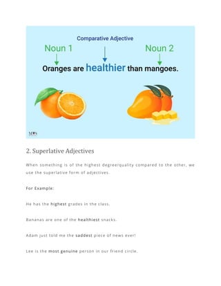 2. Superlative Adjectives
When something is of the highest degree/quality compared to the other, we
use the superlative form of adjectives.
For Example:
He has the highest grades in the class.
Bananas are one of the healthiest snacks.
Adam just told me the saddest piece of news ever!
Lee is the most genuine person in our friend circle.
 