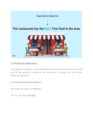 3. Predicate Adjectives
The adjectives that don’t come right before the noun /noun phrase, but at the
end of the sentence, joined to the noun with a linking verb, are called
predicate adjectives.
For Example:Possessive-Adjective
My landlord is rich and frivolous.
The sun was shining bright.
 
