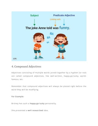 4. Compound Adjectives
Adjectives consisting of multiple words joined together by a hyphen (or not)
are called compound adjectives, like well -written, happy-go-lucky, world-
famous, etc.
Remember that compound adjectives will always be placed right before the
word they will be modifying.
For Example:
Britney has such a happy-go-lucky personality.
She presented a well-researched idea.
 
