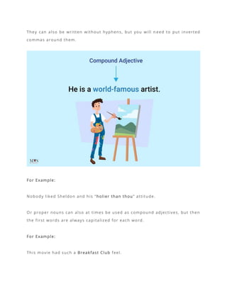 They can also be written without hyphens, but you will n eed to put inverted
commas around them.
For Example:
Nobody liked Sheldon and his “holier than thou” attitude.
Or proper nouns can also at times be used as compound adjectives, but then
the first words are always capitalized for each word.
For Example:
This movie had such a Breakfast Club feel.
 