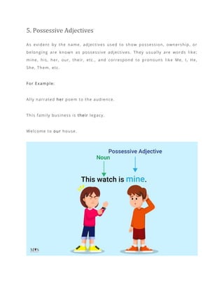 5. Possessive Adjectives
As evident by the name, adjectives used to show possession, ownership, or
belonging are known as possessive adjectives. They usually are words like;
mine, his, her, our, their, etc., and correspond to pronouns like Me, I, He,
She, Them, etc.
For Example:
Ally narrated her poem to the audience.
This family business is their legacy.
Welcome to our house.
 