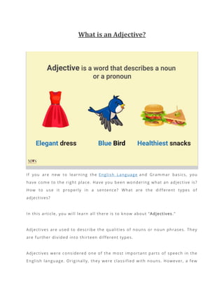 What is an Adjective?
If you are new to learning the English Language and Grammar basics, you
have come to the right place. Have you been wondering what an adjective is?
How to use it properly in a sentence? What are the different types of
adjectives?
In this article, you will learn all there is to know about “Adjectives.”
Adjectives are used to describe the qualities of nouns or noun phrases. They
are further divided into thirteen different types.
Adjectives were considered one of the most important parts of speech in the
English language. Originally, they were classified with nouns. However, a few
 