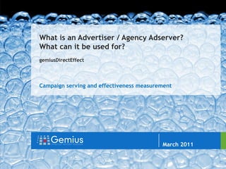 gemiusDirectEffect


                            //


                                 What is an Advertiser / Agency Adserver?
                                 What can it be used for?
                                 gemiusDirectEffect




                                 Campaign serving and effectiveness measurement




                                                                           Author: Jarosław Kaczyński

                                                                           March 2011
                                                                           Warsaw 2010


flue
 