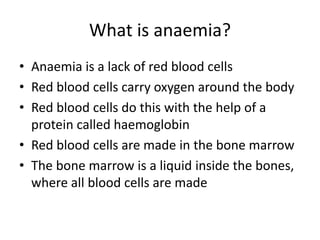What is anaemia?
• Anaemia is a lack of red blood cells
• Red blood cells carry oxygen around the body
• Red blood cells do this with the help of a
protein called haemoglobin
• Red blood cells are made in the bone marrow
• The bone marrow is a liquid inside the bones,
where all blood cells are made
 
