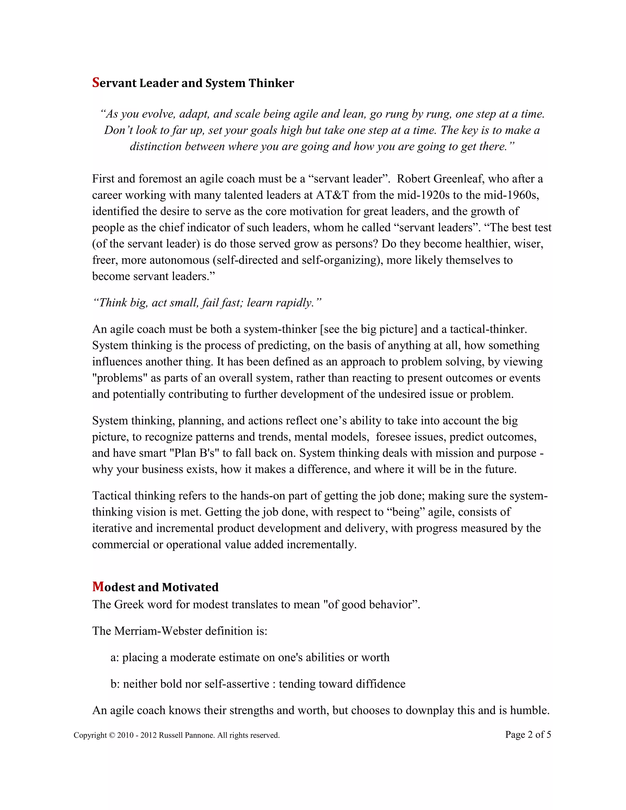 Servant Leader and System Thinker

       “As you evolve, adapt, and scale being agile and lean, go rung by rung, one step at a time.
        Don’t look to far up, set your goals high but take one step at a time. The key is to make a
             distinction between where you are going and how you are going to get there.”

     First and foremost an agile coach must be a “servant leader”. Robert Greenleaf, who after a
     career working with many talented leaders at AT&T from the mid-1920s to the mid-1960s,
     identified the desire to serve as the core motivation for great leaders, and the growth of
     people as the chief indicator of such leaders, whom he called “servant leaders”. “The best test
     (of the servant leader) is do those served grow as persons? Do they become healthier, wiser,
     freer, more autonomous (self-directed and self-organizing), more likely themselves to
     become servant leaders.”

     “Think big, act small, fail fast; learn rapidly.”

     An agile coach must be both a system-thinker [see the big picture] and a tactical-thinker.
     System thinking is the process of predicting, on the basis of anything at all, how something
     influences another thing. It has been defined as an approach to problem solving, by viewing
     "problems" as parts of an overall system, rather than reacting to present outcomes or events
     and potentially contributing to further development of the undesired issue or problem.

     System thinking, planning, and actions reflect one’s ability to take into account the big
     picture, to recognize patterns and trends, mental models, foresee issues, predict outcomes,
     and have smart "Plan B's" to fall back on. System thinking deals with mission and purpose -
     why your business exists, how it makes a difference, and where it will be in the future.

     Tactical thinking refers to the hands-on part of getting the job done; making sure the system-
     thinking vision is met. Getting the job done, with respect to “being” agile, consists of
     iterative and incremental product development and delivery, with progress measured by the
     commercial or operational value added incrementally.


     Modest and Motivated
     The Greek word for modest translates to mean "of good behavior”.

     The Merriam-Webster definition is:

          a: placing a moderate estimate on one's abilities or worth

          b: neither bold nor self-assertive : tending toward diffidence

     An agile coach knows their strengths and worth, but chooses to downplay this and is humble.
Copyright © 2010 - 2012 Russell Pannone. All rights reserved.                             Page 2 of 5
 