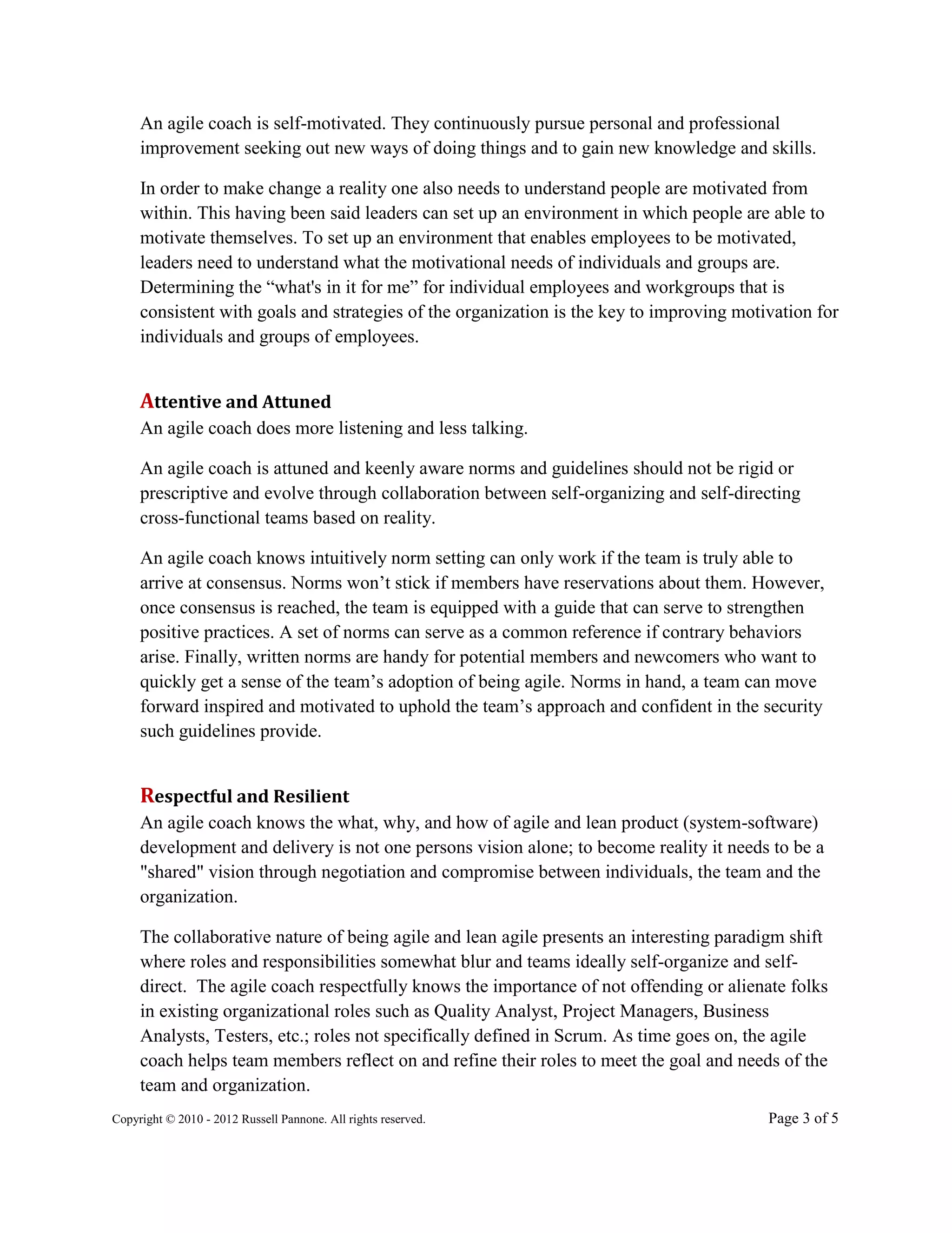An agile coach is self-motivated. They continuously pursue personal and professional
     improvement seeking out new ways of doing things and to gain new knowledge and skills.

     In order to make change a reality one also needs to understand people are motivated from
     within. This having been said leaders can set up an environment in which people are able to
     motivate themselves. To set up an environment that enables employees to be motivated,
     leaders need to understand what the motivational needs of individuals and groups are.
     Determining the “what's in it for me” for individual employees and workgroups that is
     consistent with goals and strategies of the organization is the key to improving motivation for
     individuals and groups of employees.


     Attentive and Attuned
     An agile coach does more listening and less talking.

     An agile coach is attuned and keenly aware norms and guidelines should not be rigid or
     prescriptive and evolve through collaboration between self-organizing and self-directing
     cross-functional teams based on reality.

     An agile coach knows intuitively norm setting can only work if the team is truly able to
     arrive at consensus. Norms won’t stick if members have reservations about them. However,
     once consensus is reached, the team is equipped with a guide that can serve to strengthen
     positive practices. A set of norms can serve as a common reference if contrary behaviors
     arise. Finally, written norms are handy for potential members and newcomers who want to
     quickly get a sense of the team’s adoption of being agile. Norms in hand, a team can move
     forward inspired and motivated to uphold the team’s approach and confident in the security
     such guidelines provide.


     Respectful and Resilient
     An agile coach knows the what, why, and how of agile and lean product (system-software)
     development and delivery is not one persons vision alone; to become reality it needs to be a
     "shared" vision through negotiation and compromise between individuals, the team and the
     organization.

     The collaborative nature of being agile and lean agile presents an interesting paradigm shift
     where roles and responsibilities somewhat blur and teams ideally self-organize and self-
     direct. The agile coach respectfully knows the importance of not offending or alienate folks
     in existing organizational roles such as Quality Analyst, Project Managers, Business
     Analysts, Testers, etc.; roles not specifically defined in Scrum. As time goes on, the agile
     coach helps team members reflect on and refine their roles to meet the goal and needs of the
     team and organization.
Copyright © 2010 - 2012 Russell Pannone. All rights reserved.                             Page 3 of 5
 