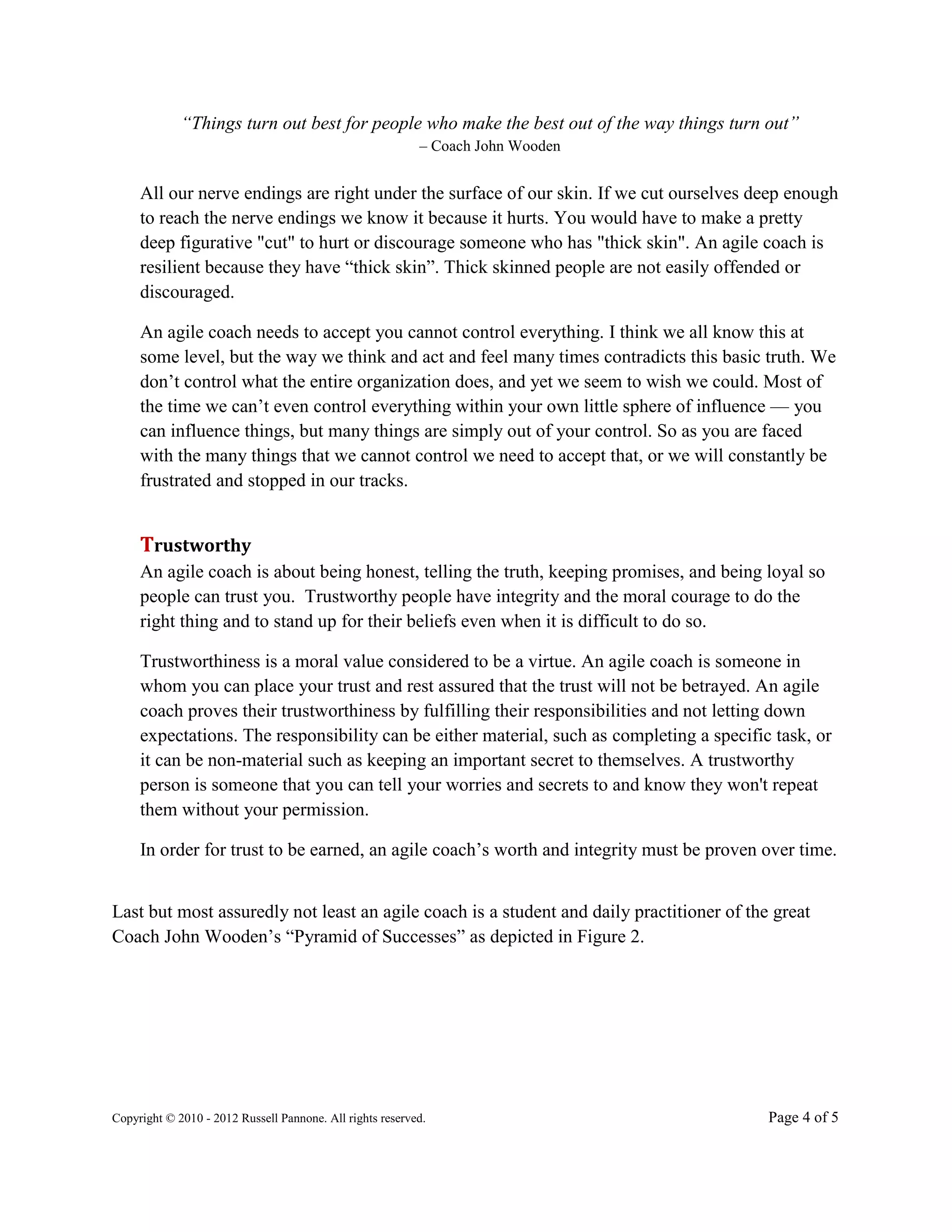 “Things turn out best for people who make the best out of the way things turn out”
                                                           – Coach John Wooden


     All our nerve endings are right under the surface of our skin. If we cut ourselves deep enough
     to reach the nerve endings we know it because it hurts. You would have to make a pretty
     deep figurative "cut" to hurt or discourage someone who has "thick skin". An agile coach is
     resilient because they have “thick skin”. Thick skinned people are not easily offended or
     discouraged.

     An agile coach needs to accept you cannot control everything. I think we all know this at
     some level, but the way we think and act and feel many times contradicts this basic truth. We
     don’t control what the entire organization does, and yet we seem to wish we could. Most of
     the time we can’t even control everything within your own little sphere of influence — you
     can influence things, but many things are simply out of your control. So as you are faced
     with the many things that we cannot control we need to accept that, or we will constantly be
     frustrated and stopped in our tracks.


     Trustworthy
     An agile coach is about being honest, telling the truth, keeping promises, and being loyal so
     people can trust you. Trustworthy people have integrity and the moral courage to do the
     right thing and to stand up for their beliefs even when it is difficult to do so.

     Trustworthiness is a moral value considered to be a virtue. An agile coach is someone in
     whom you can place your trust and rest assured that the trust will not be betrayed. An agile
     coach proves their trustworthiness by fulfilling their responsibilities and not letting down
     expectations. The responsibility can be either material, such as completing a specific task, or
     it can be non-material such as keeping an important secret to themselves. A trustworthy
     person is someone that you can tell your worries and secrets to and know they won't repeat
     them without your permission.

     In order for trust to be earned, an agile coach’s worth and integrity must be proven over time.


Last but most assuredly not least an agile coach is a student and daily practitioner of the great
Coach John Wooden’s “Pyramid of Successes” as depicted in Figure 2.




Copyright © 2010 - 2012 Russell Pannone. All rights reserved.                              Page 4 of 5
 