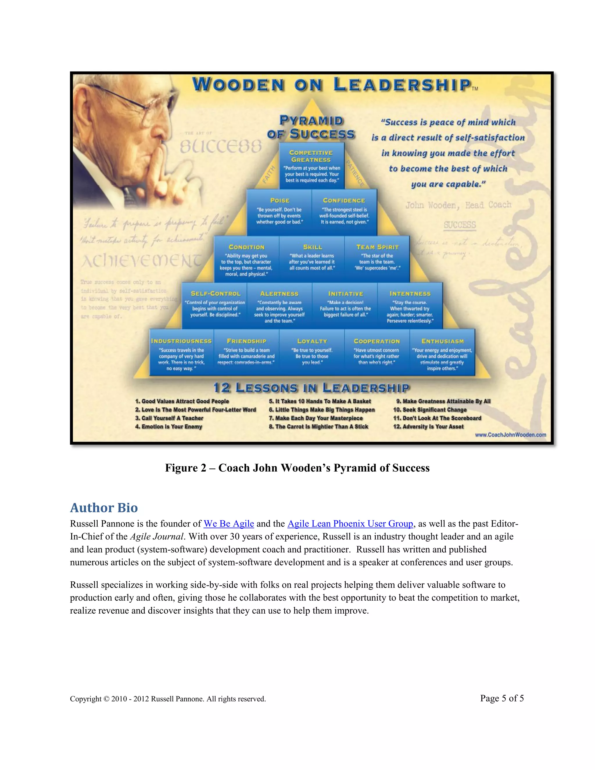 Figure 2 – Coach John Wooden’s Pyramid of Success


Author Bio
Russell Pannone is the founder of We Be Agile and the Agile Lean Phoenix User Group, as well as the past Editor-
In-Chief of the Agile Journal. With over 30 years of experience, Russell is an industry thought leader and an agile
and lean product (system-software) development coach and practitioner. Russell has written and published
numerous articles on the subject of system-software development and is a speaker at conferences and user groups.

Russell specializes in working side-by-side with folks on real projects helping them deliver valuable software to
production early and often, giving those he collaborates with the best opportunity to beat the competition to market,
realize revenue and discover insights that they can use to help them improve.




Copyright © 2010 - 2012 Russell Pannone. All rights reserved.                                             Page 5 of 5
 