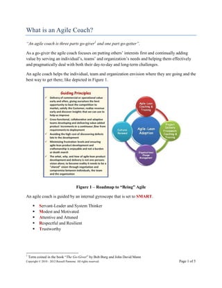 What is an Agile Coach?
“An agile coach is three parts go-giver1 and one part go-getter”.

As a go-giver the agile coach focuses on putting others’ interests first and continually adding
value by serving an individual’s, teams’ and organization’s needs and helping them effectively
and pragmatically deal with both their day-to-day and long-term challenges.

An agile coach helps the individual, team and organization envision where they are going and the
best way to get there; like depicted in Figure 1.




                                         Figure 1 – Roadmap to “Being” Agile

An agile coach is guided by an internal gyroscope that is set to SMART.

         Servant-Leader and System Thinker
         Modest and Motivated
         Attentive and Attuned
         Respectful and Resilient
         Trustworthy




1
    Term coined in the book “The Go-Giver” by Bob Burg and John David Mann
Copyright © 2010 - 2012 Russell Pannone. All rights reserved.                           Page 1 of 5
 