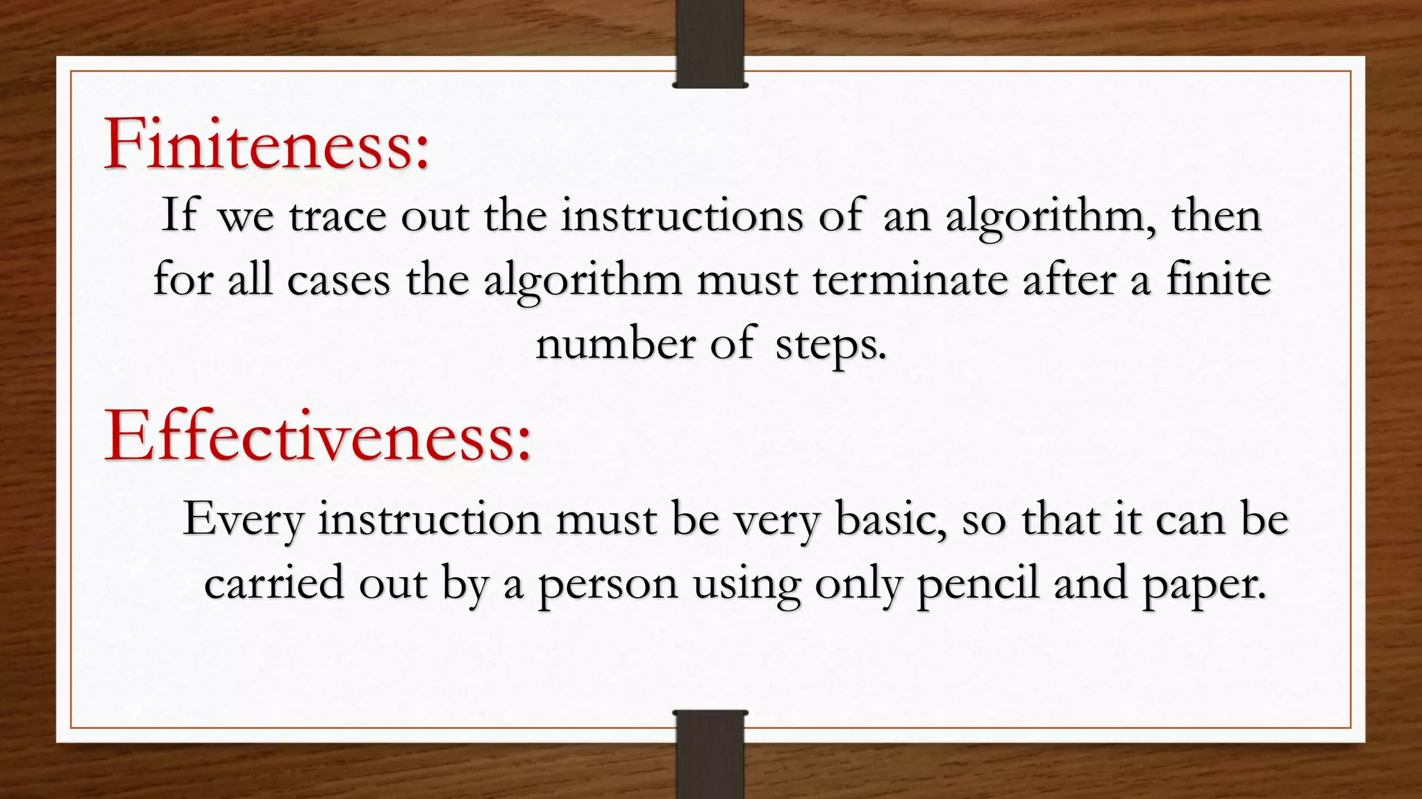 Finiteness:
If we trace out the instructions of an algorithm, then
for all cases the algorithm must terminate after a finite
number of steps.
Effectiveness:
Every instruction must be very basic, so that it can be
carried out by a person using only pencil and paper.
 