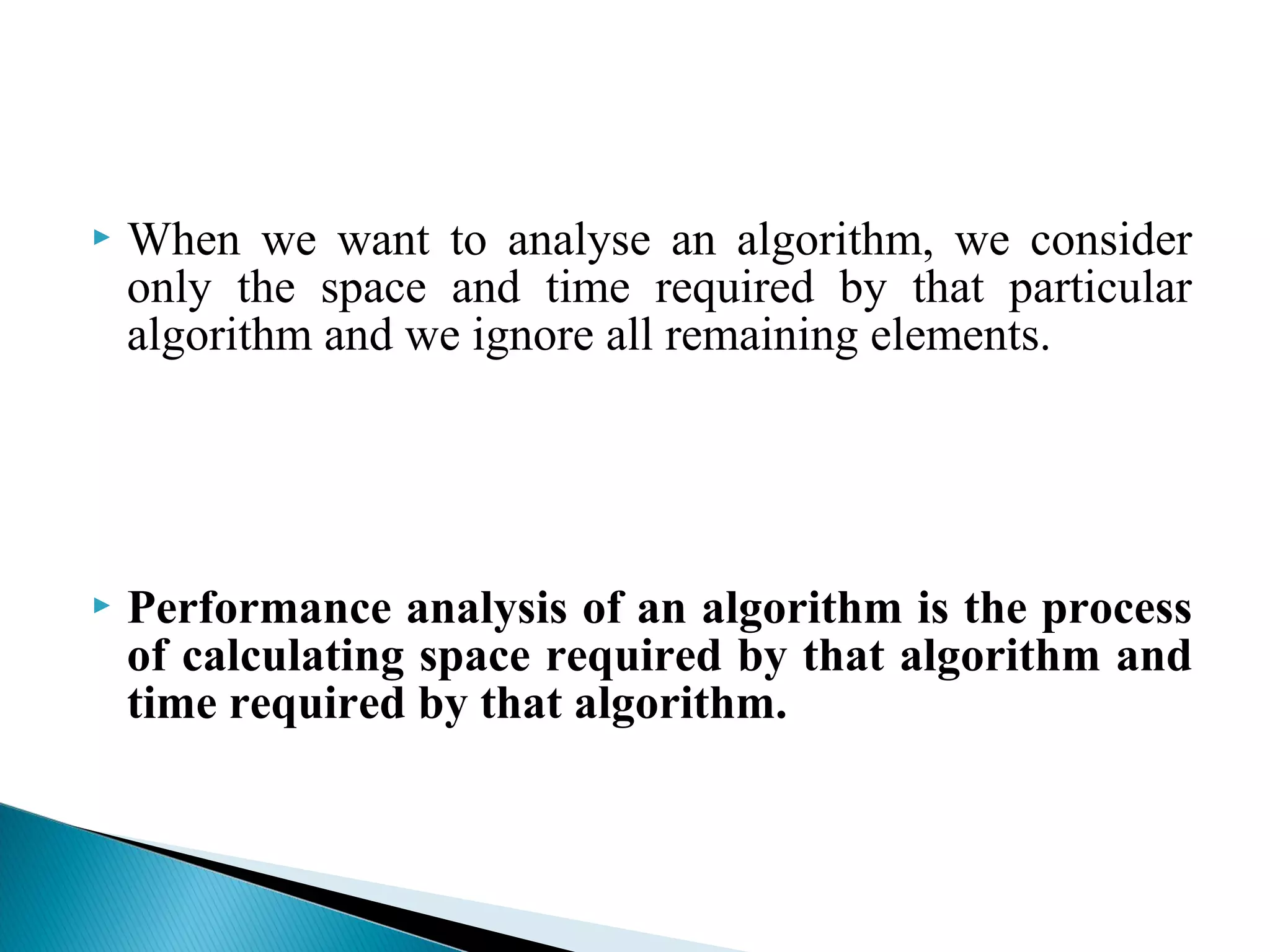  When we want to analyse an algorithm, we consider
only the space and time required by that particular
algorithm and we ignore all remaining elements.
 Performance analysis of an algorithm is the process
of calculating space required by that algorithm and
time required by that algorithm.
 