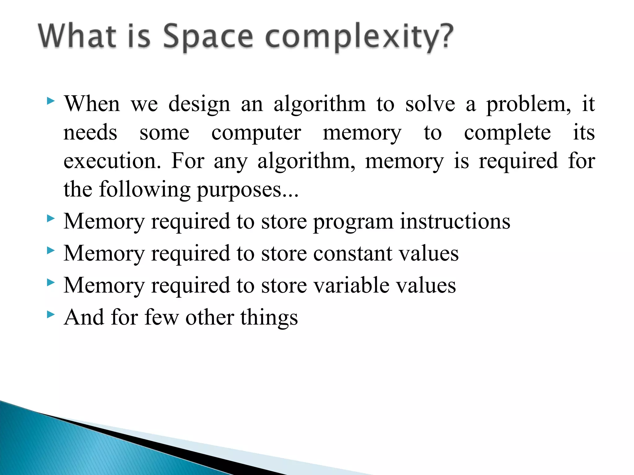  When we design an algorithm to solve a problem, it
needs some computer memory to complete its
execution. For any algorithm, memory is required for
the following purposes...
 Memory required to store program instructions
 Memory required to store constant values
 Memory required to store variable values
 And for few other things
 